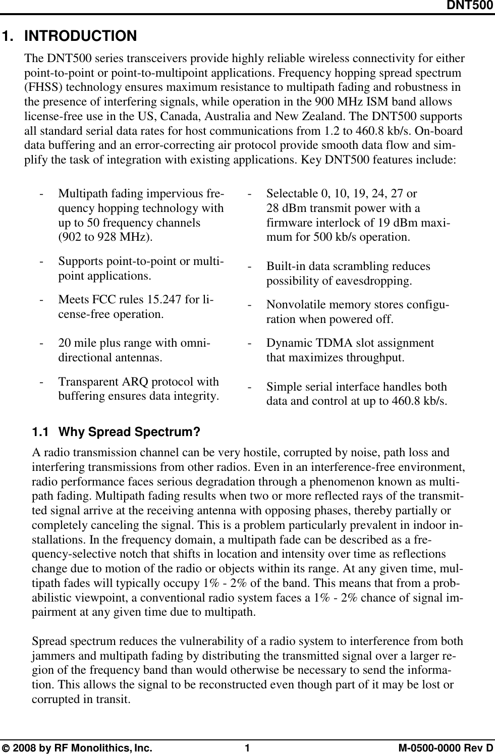 DNT500  2008 by RF Monolithics, Inc.  1  M-0500-0000 Rev D 1. INTRODUCTION The DNT500 series transceivers provide highly reliable wireless connectivity for either point-to-point or point-to-multipoint applications. Frequency hopping spread spectrum (FHSS) technology ensures maximum resistance to multipath fading and robustness in the presence of interfering signals, while operation in the 900 MHz ISM band allows    license-free use in the US, Canada, Australia and New Zealand. The DNT500 supports all standard serial data rates for host communications from 1.2 to 460.8 kb/s. On-board data buffering and an error-correcting air protocol provide smooth data flow and sim-plify the task of integration with existing applications. Key DNT500 features include:   - Multipath fading impervious fre-quency hopping technology with up to 50 frequency channels        (902 to 928 MHz). -  Supports point-to-point or multi-point applications. -  Meets FCC rules 15.247 for li-cense-free operation.  -  20 mile plus range with omni-directional antennas. -  Transparent ARQ protocol with buffering ensures data integrity.  -  Selectable 0, 10, 19, 24, 27 or 28 dBm transmit power with a firmware interlock of 19 dBm maxi-mum for 500 kb/s operation.  -  Built-in data scrambling reduces possibility of eavesdropping. -  Nonvolatile memory stores configu-ration when powered off. -  Dynamic TDMA slot assignment that maximizes throughput.  -  Simple serial interface handles both data and control at up to 460.8 kb/s.  1.1  Why Spread Spectrum? A radio transmission channel can be very hostile, corrupted by noise, path loss and    interfering transmissions from other radios. Even in an interference-free environment, radio performance faces serious degradation through a phenomenon known as multi-path fading. Multipath fading results when two or more reflected rays of the transmit-ted signal arrive at the receiving antenna with opposing phases, thereby partially or completely canceling the signal. This is a problem particularly prevalent in indoor in-stallations. In the frequency domain, a multipath fade can be described as a fre-quency-selective notch that shifts in location and intensity over time as reflections change due to motion of the radio or objects within its range. At any given time, mul-tipath fades will typically occupy 1% - 2% of the band. This means that from a prob-abilistic viewpoint, a conventional radio system faces a 1% - 2% chance of signal im-pairment at any given time due to multipath.  Spread spectrum reduces the vulnerability of a radio system to interference from both jammers and multipath fading by distributing the transmitted signal over a larger re-gion of the frequency band than would otherwise be necessary to send the informa-tion. This allows the signal to be reconstructed even though part of it may be lost or corrupted in transit.  