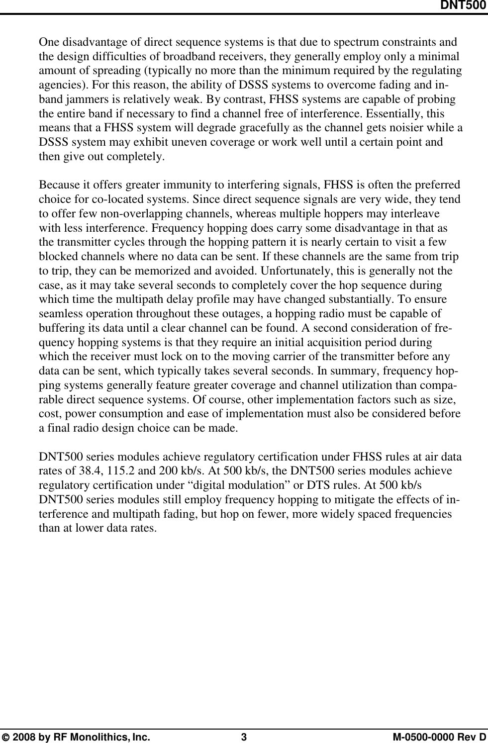 DNT500  2008 by RF Monolithics, Inc.  3  M-0500-0000 Rev D One disadvantage of direct sequence systems is that due to spectrum constraints and the design difficulties of broadband receivers, they generally employ only a minimal amount of spreading (typically no more than the minimum required by the regulating agencies). For this reason, the ability of DSSS systems to overcome fading and in-band jammers is relatively weak. By contrast, FHSS systems are capable of probing the entire band if necessary to find a channel free of interference. Essentially, this means that a FHSS system will degrade gracefully as the channel gets noisier while a DSSS system may exhibit uneven coverage or work well until a certain point and then give out completely.  Because it offers greater immunity to interfering signals, FHSS is often the preferred choice for co-located systems. Since direct sequence signals are very wide, they tend to offer few non-overlapping channels, whereas multiple hoppers may interleave with less interference. Frequency hopping does carry some disadvantage in that as the transmitter cycles through the hopping pattern it is nearly certain to visit a few blocked channels where no data can be sent. If these channels are the same from trip to trip, they can be memorized and avoided. Unfortunately, this is generally not the case, as it may take several seconds to completely cover the hop sequence during which time the multipath delay profile may have changed substantially. To ensure seamless operation throughout these outages, a hopping radio must be capable of buffering its data until a clear channel can be found. A second consideration of fre-quency hopping systems is that they require an initial acquisition period during which the receiver must lock on to the moving carrier of the transmitter before any data can be sent, which typically takes several seconds. In summary, frequency hop-ping systems generally feature greater coverage and channel utilization than compa-rable direct sequence systems. Of course, other implementation factors such as size, cost, power consumption and ease of implementation must also be considered before a final radio design choice can be made.  DNT500 series modules achieve regulatory certification under FHSS rules at air data rates of 38.4, 115.2 and 200 kb/s. At 500 kb/s, the DNT500 series modules achieve regulatory certification under “digital modulation” or DTS rules. At 500 kb/s DNT500 series modules still employ frequency hopping to mitigate the effects of in-terference and multipath fading, but hop on fewer, more widely spaced frequencies than at lower data rates.  