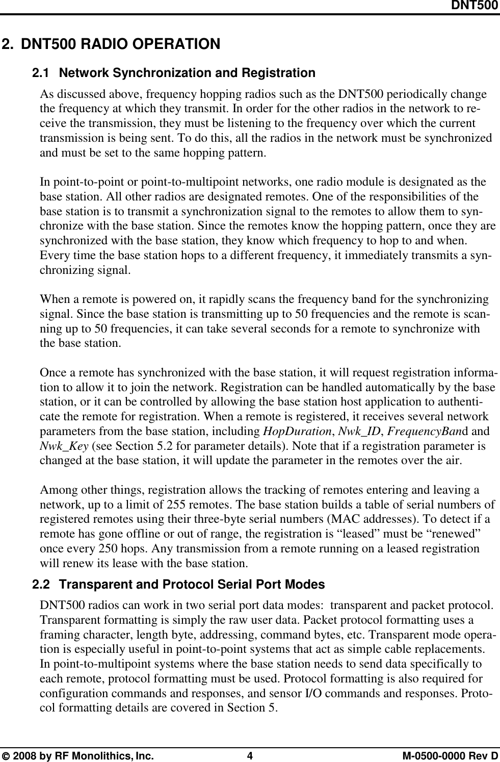 DNT500  2008 by RF Monolithics, Inc.  4  M-0500-0000 Rev D 2.  DNT500 RADIO OPERATION 2.1  Network Synchronization and Registration As discussed above, frequency hopping radios such as the DNT500 periodically change the frequency at which they transmit. In order for the other radios in the network to re-ceive the transmission, they must be listening to the frequency over which the current transmission is being sent. To do this, all the radios in the network must be synchronized and must be set to the same hopping pattern.  In point-to-point or point-to-multipoint networks, one radio module is designated as the base station. All other radios are designated remotes. One of the responsibilities of the base station is to transmit a synchronization signal to the remotes to allow them to syn-chronize with the base station. Since the remotes know the hopping pattern, once they are synchronized with the base station, they know which frequency to hop to and when. Every time the base station hops to a different frequency, it immediately transmits a syn-chronizing signal.  When a remote is powered on, it rapidly scans the frequency band for the synchronizing signal. Since the base station is transmitting up to 50 frequencies and the remote is scan-ning up to 50 frequencies, it can take several seconds for a remote to synchronize with the base station.  Once a remote has synchronized with the base station, it will request registration informa-tion to allow it to join the network. Registration can be handled automatically by the base station, or it can be controlled by allowing the base station host application to authenti-cate the remote for registration. When a remote is registered, it receives several network parameters from the base station, including HopDuration, Nwk_ID, FrequencyBand and Nwk_Key (see Section 5.2 for parameter details). Note that if a registration parameter is changed at the base station, it will update the parameter in the remotes over the air.  Among other things, registration allows the tracking of remotes entering and leaving a network, up to a limit of 255 remotes. The base station builds a table of serial numbers of registered remotes using their three-byte serial numbers (MAC addresses). To detect if a remote has gone offline or out of range, the registration is “leased” must be “renewed” once every 250 hops. Any transmission from a remote running on a leased registration will renew its lease with the base station. 2.2  Transparent and Protocol Serial Port Modes DNT500 radios can work in two serial port data modes:  transparent and packet protocol. Transparent formatting is simply the raw user data. Packet protocol formatting uses a framing character, length byte, addressing, command bytes, etc. Transparent mode opera-tion is especially useful in point-to-point systems that act as simple cable replacements. In point-to-multipoint systems where the base station needs to send data specifically to each remote, protocol formatting must be used. Protocol formatting is also required for configuration commands and responses, and sensor I/O commands and responses. Proto-col formatting details are covered in Section 5. 