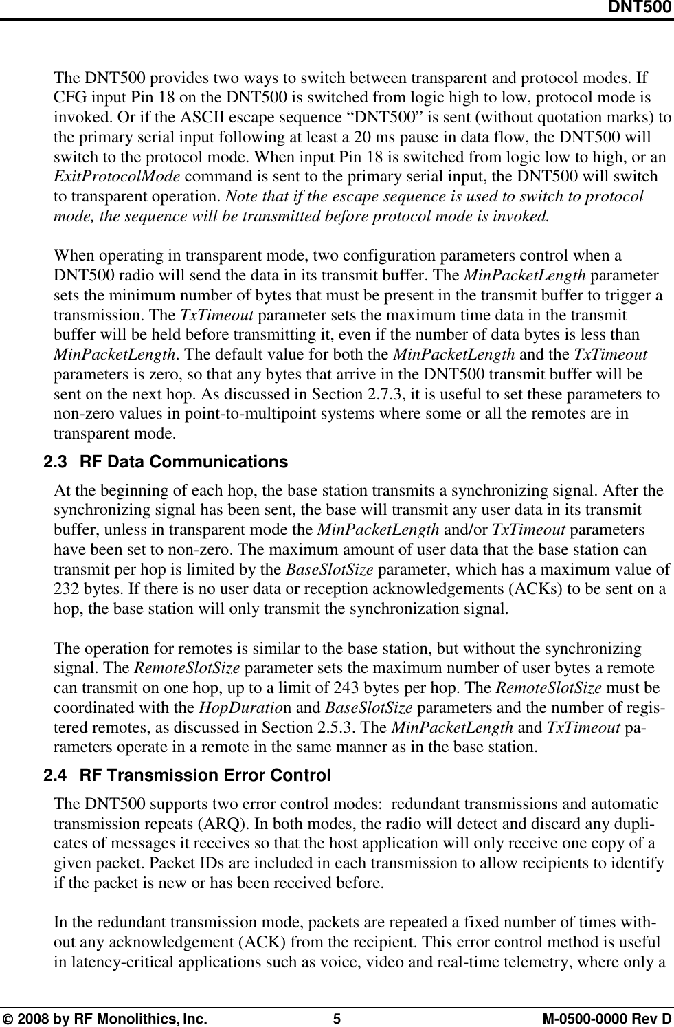 DNT500  2008 by RF Monolithics, Inc.  5  M-0500-0000 Rev D  The DNT500 provides two ways to switch between transparent and protocol modes. If CFG input Pin 18 on the DNT500 is switched from logic high to low, protocol mode is invoked. Or if the ASCII escape sequence “DNT500” is sent (without quotation marks) to the primary serial input following at least a 20 ms pause in data flow, the DNT500 will switch to the protocol mode. When input Pin 18 is switched from logic low to high, or an ExitProtocolMode command is sent to the primary serial input, the DNT500 will switch to transparent operation. Note that if the escape sequence is used to switch to protocol mode, the sequence will be transmitted before protocol mode is invoked.  When operating in transparent mode, two configuration parameters control when a DNT500 radio will send the data in its transmit buffer. The MinPacketLength parameter sets the minimum number of bytes that must be present in the transmit buffer to trigger a transmission. The TxTimeout parameter sets the maximum time data in the transmit buffer will be held before transmitting it, even if the number of data bytes is less than MinPacketLength. The default value for both the MinPacketLength and the TxTimeout parameters is zero, so that any bytes that arrive in the DNT500 transmit buffer will be sent on the next hop. As discussed in Section 2.7.3, it is useful to set these parameters to non-zero values in point-to-multipoint systems where some or all the remotes are in transparent mode. 2.3  RF Data Communications At the beginning of each hop, the base station transmits a synchronizing signal. After the synchronizing signal has been sent, the base will transmit any user data in its transmit buffer, unless in transparent mode the MinPacketLength and/or TxTimeout parameters have been set to non-zero. The maximum amount of user data that the base station can transmit per hop is limited by the BaseSlotSize parameter, which has a maximum value of 232 bytes. If there is no user data or reception acknowledgements (ACKs) to be sent on a hop, the base station will only transmit the synchronization signal.    The operation for remotes is similar to the base station, but without the synchronizing signal. The RemoteSlotSize parameter sets the maximum number of user bytes a remote can transmit on one hop, up to a limit of 243 bytes per hop. The RemoteSlotSize must be coordinated with the HopDuration and BaseSlotSize parameters and the number of regis-tered remotes, as discussed in Section 2.5.3. The MinPacketLength and TxTimeout pa-rameters operate in a remote in the same manner as in the base station. 2.4  RF Transmission Error Control The DNT500 supports two error control modes:  redundant transmissions and automatic transmission repeats (ARQ). In both modes, the radio will detect and discard any dupli-cates of messages it receives so that the host application will only receive one copy of a given packet. Packet IDs are included in each transmission to allow recipients to identify if the packet is new or has been received before.  In the redundant transmission mode, packets are repeated a fixed number of times with-out any acknowledgement (ACK) from the recipient. This error control method is useful in latency-critical applications such as voice, video and real-time telemetry, where only a 