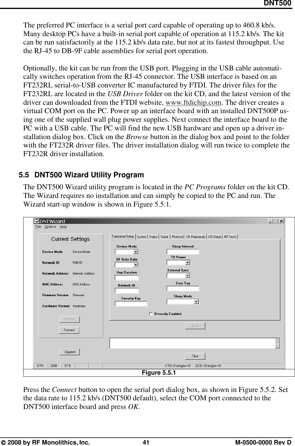 DNT500  2008 by RF Monolithics, Inc.  41  M-0500-0000 Rev D The preferred PC interface is a serial port card capable of operating up to 460.8 kb/s. Many desktop PCs have a built-in serial port capable of operation at 115.2 kb/s. The kit can be run satisfactorily at the 115.2 kb/s data rate, but not at its fastest throughput. Use the RJ-45 to DB-9F cable assemblies for serial port operation.  Optionally, the kit can be run from the USB port. Plugging in the USB cable automati-cally switches operation from the RJ-45 connector. The USB interface is based on an FT232RL serial-to-USB converter IC manufactured by FTDI. The driver files for the FT232RL are located in the USB Driver folder on the kit CD, and the latest version of the driver can downloaded from the FTDI website, www.ftdichip.com. The driver creates a virtual COM port on the PC. Power up an interface board with an installed DNT500P us-ing one of the supplied wall plug power supplies. Next connect the interface board to the PC with a USB cable. The PC will find the new USB hardware and open up a driver in-stallation dialog box. Click on the Browse button in the dialog box and point to the folder with the FT232R driver files. The driver installation dialog will run twice to complete the FT232R driver installation.  5.5  DNT500 Wizard Utility Program The DNT500 Wizard utility program is located in the PC Programs folder on the kit CD. The Wizard requires no installation and can simply be copied to the PC and run. The Wizard start-up window is shown in Figure 5.5.1.   Figure 5.5.1  Press the Connect button to open the serial port dialog box, as shown in Figure 5.5.2. Set the data rate to 115.2 kb/s (DNT500 default), select the COM port connected to the DNT500 interface board and press OK.  