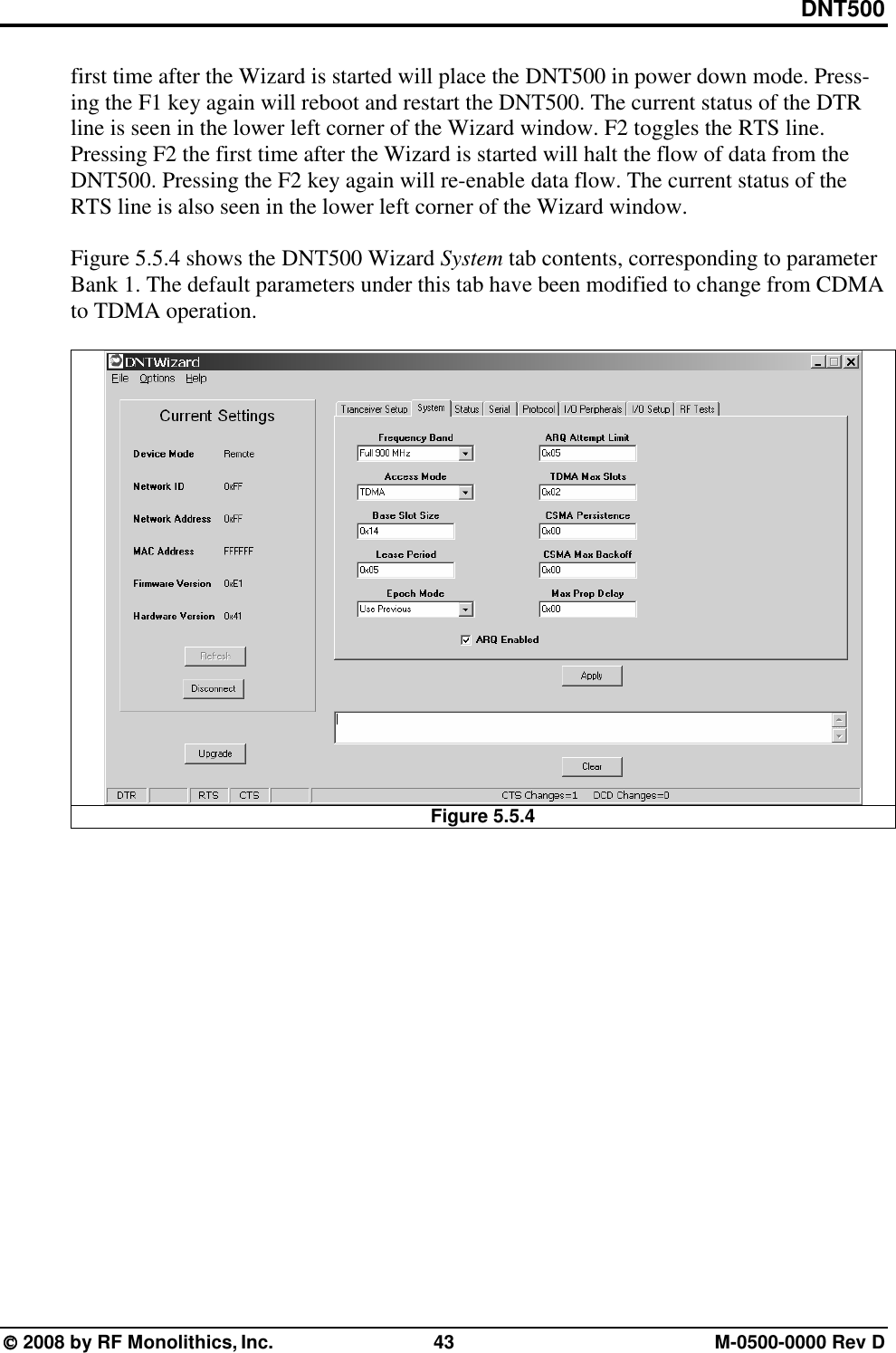 DNT500  2008 by RF Monolithics, Inc.  43  M-0500-0000 Rev D first time after the Wizard is started will place the DNT500 in power down mode. Press-ing the F1 key again will reboot and restart the DNT500. The current status of the DTR line is seen in the lower left corner of the Wizard window. F2 toggles the RTS line. Pressing F2 the first time after the Wizard is started will halt the flow of data from the DNT500. Pressing the F2 key again will re-enable data flow. The current status of the RTS line is also seen in the lower left corner of the Wizard window.  Figure 5.5.4 shows the DNT500 Wizard System tab contents, corresponding to parameter Bank 1. The default parameters under this tab have been modified to change from CDMA to TDMA operation.    Figure 5.5.4  