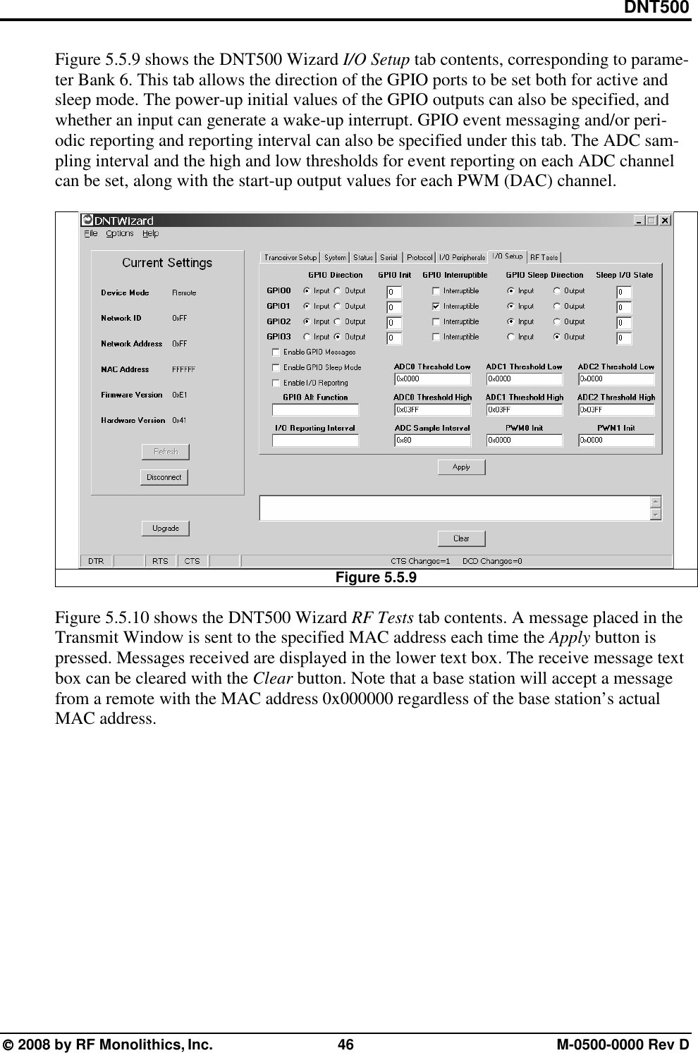 DNT500  2008 by RF Monolithics, Inc.  46  M-0500-0000 Rev D Figure 5.5.9 shows the DNT500 Wizard I/O Setup tab contents, corresponding to parame-ter Bank 6. This tab allows the direction of the GPIO ports to be set both for active and sleep mode. The power-up initial values of the GPIO outputs can also be specified, and whether an input can generate a wake-up interrupt. GPIO event messaging and/or peri-odic reporting and reporting interval can also be specified under this tab. The ADC sam-pling interval and the high and low thresholds for event reporting on each ADC channel can be set, along with the start-up output values for each PWM (DAC) channel.   Figure 5.5.9  Figure 5.5.10 shows the DNT500 Wizard RF Tests tab contents. A message placed in the Transmit Window is sent to the specified MAC address each time the Apply button is pressed. Messages received are displayed in the lower text box. The receive message text box can be cleared with the Clear button. Note that a base station will accept a message from a remote with the MAC address 0x000000 regardless of the base station’s actual MAC address. 