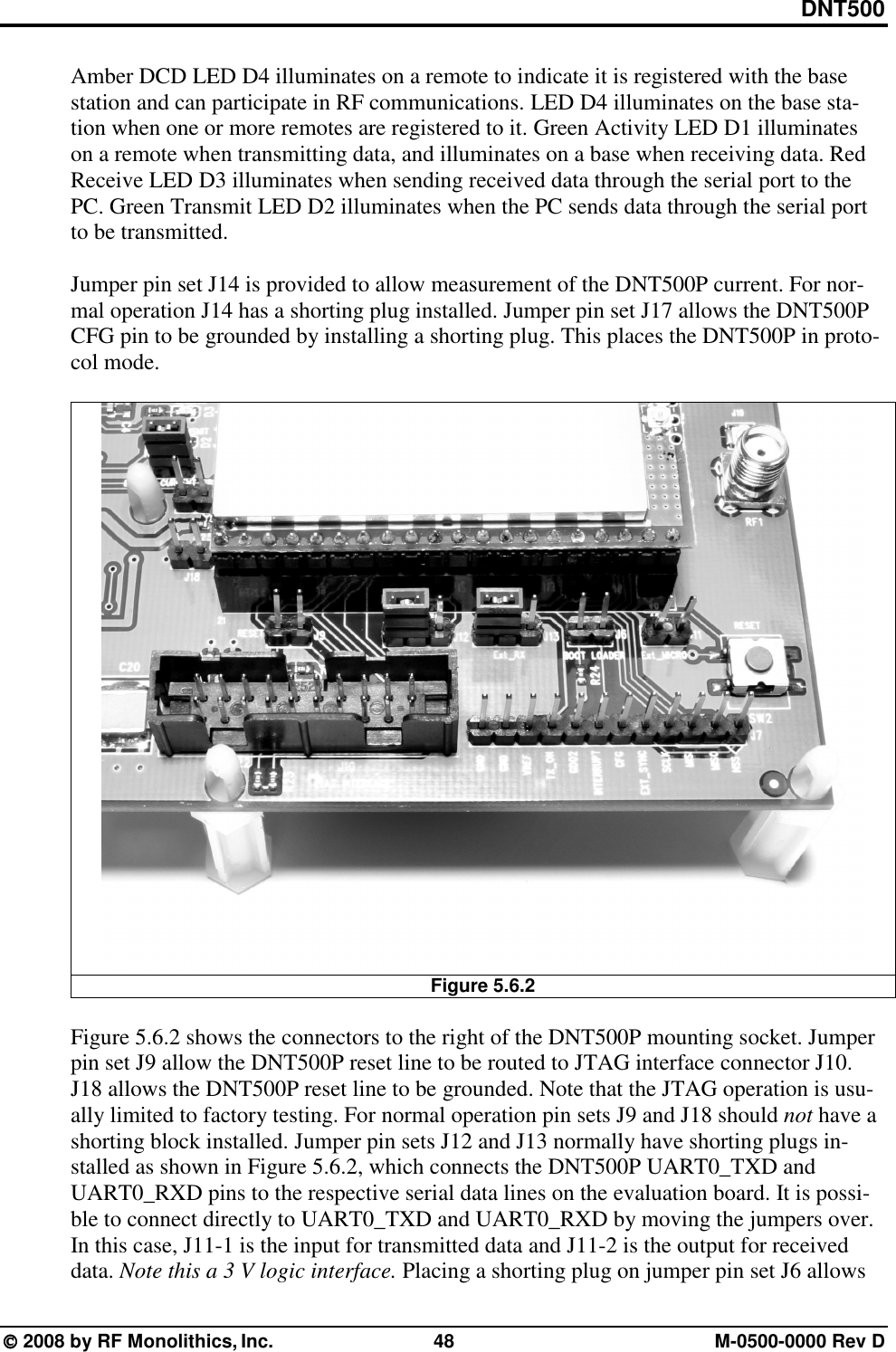 DNT500  2008 by RF Monolithics, Inc.  48  M-0500-0000 Rev D Amber DCD LED D4 illuminates on a remote to indicate it is registered with the base station and can participate in RF communications. LED D4 illuminates on the base sta-tion when one or more remotes are registered to it. Green Activity LED D1 illuminates on a remote when transmitting data, and illuminates on a base when receiving data. Red Receive LED D3 illuminates when sending received data through the serial port to the PC. Green Transmit LED D2 illuminates when the PC sends data through the serial port to be transmitted.  Jumper pin set J14 is provided to allow measurement of the DNT500P current. For nor-mal operation J14 has a shorting plug installed. Jumper pin set J17 allows the DNT500P CFG pin to be grounded by installing a shorting plug. This places the DNT500P in proto-col mode.   Figure 5.6.2  Figure 5.6.2 shows the connectors to the right of the DNT500P mounting socket. Jumper pin set J9 allow the DNT500P reset line to be routed to JTAG interface connector J10. J18 allows the DNT500P reset line to be grounded. Note that the JTAG operation is usu-ally limited to factory testing. For normal operation pin sets J9 and J18 should not have a shorting block installed. Jumper pin sets J12 and J13 normally have shorting plugs in-stalled as shown in Figure 5.6.2, which connects the DNT500P UART0_TXD and UART0_RXD pins to the respective serial data lines on the evaluation board. It is possi-ble to connect directly to UART0_TXD and UART0_RXD by moving the jumpers over. In this case, J11-1 is the input for transmitted data and J11-2 is the output for received data. Note this a 3 V logic interface. Placing a shorting plug on jumper pin set J6 allows 
