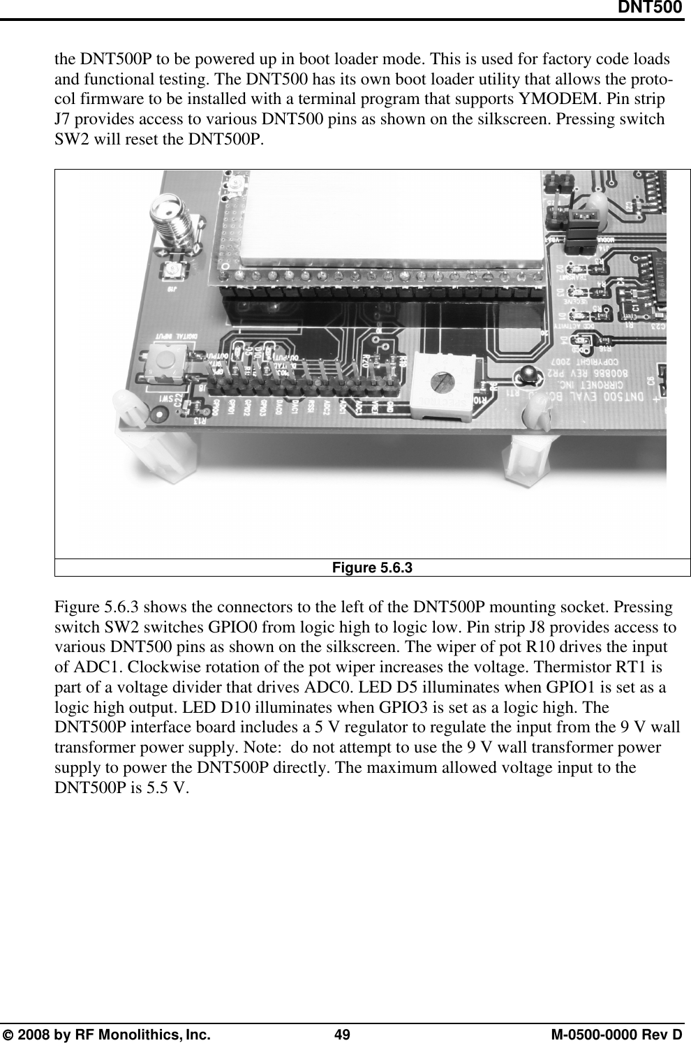 DNT500  2008 by RF Monolithics, Inc.  49  M-0500-0000 Rev D the DNT500P to be powered up in boot loader mode. This is used for factory code loads and functional testing. The DNT500 has its own boot loader utility that allows the proto-col firmware to be installed with a terminal program that supports YMODEM. Pin strip J7 provides access to various DNT500 pins as shown on the silkscreen. Pressing switch SW2 will reset the DNT500P.   Figure 5.6.3  Figure 5.6.3 shows the connectors to the left of the DNT500P mounting socket. Pressing switch SW2 switches GPIO0 from logic high to logic low. Pin strip J8 provides access to various DNT500 pins as shown on the silkscreen. The wiper of pot R10 drives the input of ADC1. Clockwise rotation of the pot wiper increases the voltage. Thermistor RT1 is part of a voltage divider that drives ADC0. LED D5 illuminates when GPIO1 is set as a logic high output. LED D10 illuminates when GPIO3 is set as a logic high. The DNT500P interface board includes a 5 V regulator to regulate the input from the 9 V wall transformer power supply. Note:  do not attempt to use the 9 V wall transformer power supply to power the DNT500P directly. The maximum allowed voltage input to the DNT500P is 5.5 V.  