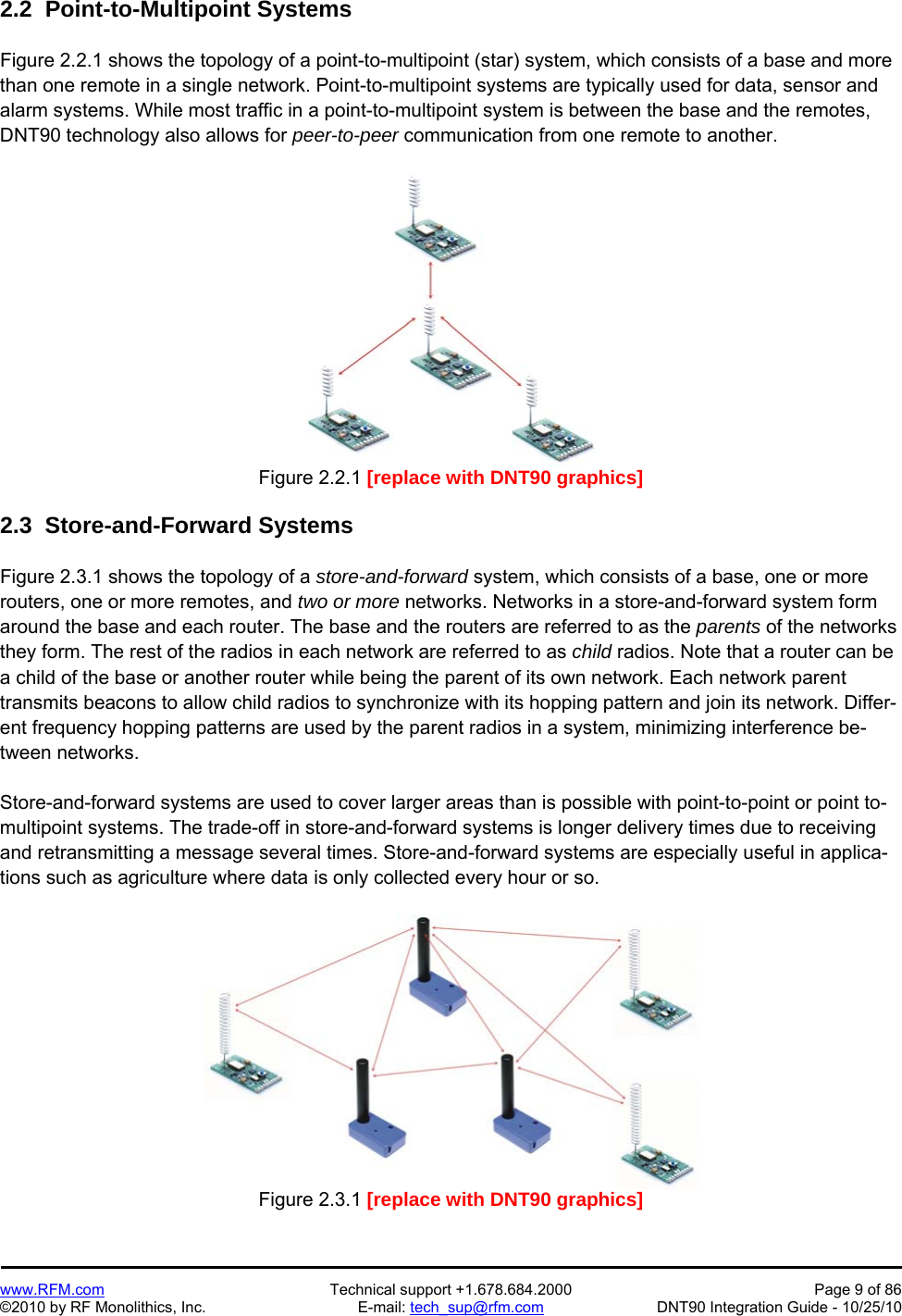   www.RFM.com  Technical support +1.678.684.2000  Page 9 of 86 ©2010 by RF Monolithics, Inc.  E-mail: tech_sup@rfm.com  DNT90 Integration Guide - 10/25/10 2.2  Point-to-Multipoint Systems  Figure 2.2.1 shows the topology of a point-to-multipoint (star) system, which consists of a base and more than one remote in a single network. Point-to-multipoint systems are typically used for data, sensor and alarm systems. While most traffic in a point-to-multipoint system is between the base and the remotes, DNT90 technology also allows for peer-to-peer communication from one remote to another.  Figure 2.2.1 [replace with DNT90 graphics]  2.3  Store-and-Forward Systems  Figure 2.3.1 shows the topology of a store-and-forward system, which consists of a base, one or more routers, one or more remotes, and two or more networks. Networks in a store-and-forward system form around the base and each router. The base and the routers are referred to as the parents of the networks they form. The rest of the radios in each network are referred to as child radios. Note that a router can be a child of the base or another router while being the parent of its own network. Each network parent transmits beacons to allow child radios to synchronize with its hopping pattern and join its network. Differ-ent frequency hopping patterns are used by the parent radios in a system, minimizing interference be-tween networks.  Store-and-forward systems are used to cover larger areas than is possible with point-to-point or point to-multipoint systems. The trade-off in store-and-forward systems is longer delivery times due to receiving and retransmitting a message several times. Store-and-forward systems are especially useful in applica-tions such as agriculture where data is only collected every hour or so.   Figure 2.3.1 [replace with DNT90 graphics] 