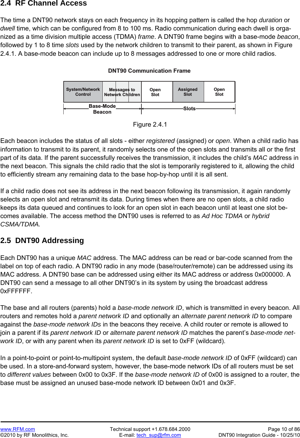   www.RFM.com  Technical support +1.678.684.2000  Page 10 of 86 ©2010 by RF Monolithics, Inc.  E-mail: tech_sup@rfm.com  DNT90 Integration Guide - 10/25/10 2.4  RF Channel Access  The time a DNT90 network stays on each frequency in its hopping pattern is called the hop duration or dwell time, which can be configured from 8 to 100 ms. Radio communication during each dwell is orga-nized as a time division multiple access (TDMA) frame. A DNT90 frame begins with a base-mode beacon, followed by 1 to 8 time slots used by the network children to transmit to their parent, as shown in Figure 2.4.1. A base-mode beacon can include up to 8 messages addressed to one or more child radios.  S y s t e m / N e t w o r kC o n t r o lM e s s a g e s   t oN e t w o r k   C h i l d r e nO p e nS l o tO p e nS l o tA s s i g n e dS l o tS l o t sB a s e - M o d eB e a c o nD N T 9 0   C o m m u n i c a t i o n   F r a m e Figure 2.4.1  Each beacon includes the status of all slots - either registered (assigned) or open. When a child radio has information to transmit to its parent, it randomly selects one of the open slots and transmits all or the first part of its data. If the parent successfully receives the transmission, it includes the child’s MAC address in the next beacon. This signals the child radio that the slot is temporarily registered to it, allowing the child to efficiently stream any remaining data to the base hop-by-hop until it is all sent.  If a child radio does not see its address in the next beacon following its transmission, it again randomly selects an open slot and retransmit its data. During times when there are no open slots, a child radio keeps its data queued and continues to look for an open slot in each beacon until at least one slot be-comes available. The access method the DNT90 uses is referred to as Ad Hoc TDMA or hybrid CSMA/TDMA.  2.5  DNT90 Addressing  Each DNT90 has a unique MAC address. The MAC address can be read or bar-code scanned from the label on top of each radio. A DNT90 radio in any mode (base/router/remote) can be addressed using its MAC address. A DNT90 base can be addressed using either its MAC address or address 0x000000. A DNT90 can send a message to all other DNT90’s in its system by using the broadcast address 0xFFFFFF.  The base and all routers (parents) hold a base-mode network ID, which is transmitted in every beacon. All routers and remotes hold a parent network ID and optionally an alternate parent network ID to compare against the base-mode network IDs in the beacons they receive. A child router or remote is allowed to join a parent if its parent network ID or alternate parent network ID matches the parent’s base-mode net-work ID, or with any parent when its parent network ID is set to 0xFF (wildcard).  In a point-to-point or point-to-multipoint system, the default base-mode network ID of 0xFF (wildcard) can be used. In a store-and-forward system, however, the base-mode network IDs of all routers must be set to different values between 0x00 to 0x3F. If the base-mode network ID of 0x00 is assigned to a router, the base must be assigned an unused base-mode network ID between 0x01 and 0x3F. 