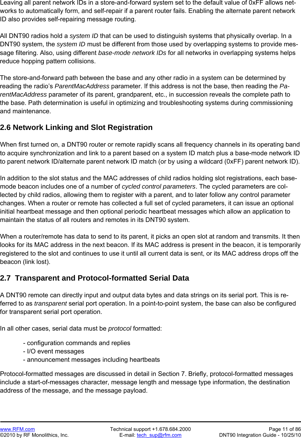   www.RFM.com  Technical support +1.678.684.2000  Page 11 of 86 ©2010 by RF Monolithics, Inc.  E-mail: tech_sup@rfm.com  DNT90 Integration Guide - 10/25/10 Leaving all parent network IDs in a store-and-forward system set to the default value of 0xFF allows net-works to automatically form, and self-repair if a parent router fails. Enabling the alternate parent network ID also provides self-repairing message routing.  All DNT90 radios hold a system ID that can be used to distinguish systems that physically overlap. In a DNT90 system, the system ID must be different from those used by overlapping systems to provide mes-sage filtering. Also, using different base-mode network IDs for all networks in overlapping systems helps reduce hopping pattern collisions.  The store-and-forward path between the base and any other radio in a system can be determined by reading the radio’s ParentMacAddress parameter. If this address is not the base, then reading the Pa-rentMacAddress parameter of its parent, grandparent, etc., in succession reveals the complete path to the base. Path determination is useful in optimizing and troubleshooting systems during commissioning and maintenance.  2.6 Network Linking and Slot Registration  When first turned on, a DNT90 router or remote rapidly scans all frequency channels in its operating band to acquire synchronization and link to a parent based on a system ID match plus a base-mode network ID to parent network ID/alternate parent network ID match (or by using a wildcard (0xFF) parent network ID).  In addition to the slot status and the MAC addresses of child radios holding slot registrations, each base-mode beacon includes one of a number of cycled control parameters. The cycled parameters are col-lected by child radios, allowing them to register with a parent, and to later follow any control parameter changes. When a router or remote has collected a full set of cycled parameters, it can issue an optional initial heartbeat message and then optional periodic heartbeat messages which allow an application to maintain the status of all routers and remotes in its DNT90 system.  When a router/remote has data to send to its parent, it picks an open slot at random and transmits. It then looks for its MAC address in the next beacon. If its MAC address is present in the beacon, it is temporarily registered to the slot and continues to use it until all current data is sent, or its MAC address drops off the beacon (link lost).  2.7  Transparent and Protocol-formatted Serial Data  A DNT90 remote can directly input and output data bytes and data strings on its serial port. This is re-ferred to as transparent serial port operation. In a point-to-point system, the base can also be configured for transparent serial port operation.  In all other cases, serial data must be protocol formatted:    - configuration commands and replies - I/O event messages - announcement messages including heartbeats  Protocol-formatted messages are discussed in detail in Section 7. Briefly, protocol-formatted messages include a start-of-messages character, message length and message type information, the destination address of the message, and the message payload. 
