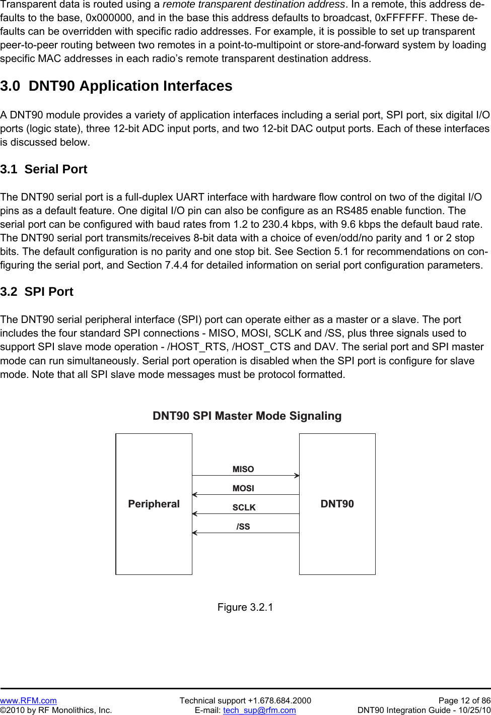   www.RFM.com  Technical support +1.678.684.2000  Page 12 of 86 ©2010 by RF Monolithics, Inc.  E-mail: tech_sup@rfm.com  DNT90 Integration Guide - 10/25/10 Transparent data is routed using a remote transparent destination address. In a remote, this address de-faults to the base, 0x000000, and in the base this address defaults to broadcast, 0xFFFFFF. These de-faults can be overridden with specific radio addresses. For example, it is possible to set up transparent peer-to-peer routing between two remotes in a point-to-multipoint or store-and-forward system by loading specific MAC addresses in each radio’s remote transparent destination address.  3.0  DNT90 Application Interfaces  A DNT90 module provides a variety of application interfaces including a serial port, SPI port, six digital I/O ports (logic state), three 12-bit ADC input ports, and two 12-bit DAC output ports. Each of these interfaces is discussed below.  3.1  Serial Port  The DNT90 serial port is a full-duplex UART interface with hardware flow control on two of the digital I/O pins as a default feature. One digital I/O pin can also be configure as an RS485 enable function. The serial port can be configured with baud rates from 1.2 to 230.4 kbps, with 9.6 kbps the default baud rate. The DNT90 serial port transmits/receives 8-bit data with a choice of even/odd/no parity and 1 or 2 stop bits. The default configuration is no parity and one stop bit. See Section 5.1 for recommendations on con-figuring the serial port, and Section 7.4.4 for detailed information on serial port configuration parameters.  3.2  SPI Port  The DNT90 serial peripheral interface (SPI) port can operate either as a master or a slave. The port includes the four standard SPI connections - MISO, MOSI, SCLK and /SS, plus three signals used to support SPI slave mode operation - /HOST_RTS, /HOST_CTS and DAV. The serial port and SPI master mode can run simultaneously. Serial port operation is disabled when the SPI port is configure for slave mode. Note that all SPI slave mode messages must be protocol formatted.  D N T 9 0P e r i p h e r a lD N T 9 0   S P I   M a s t e r   M o d e   S i g n a l i n g/ S SS C L KM O S IM I S O Figure 3.2.1 