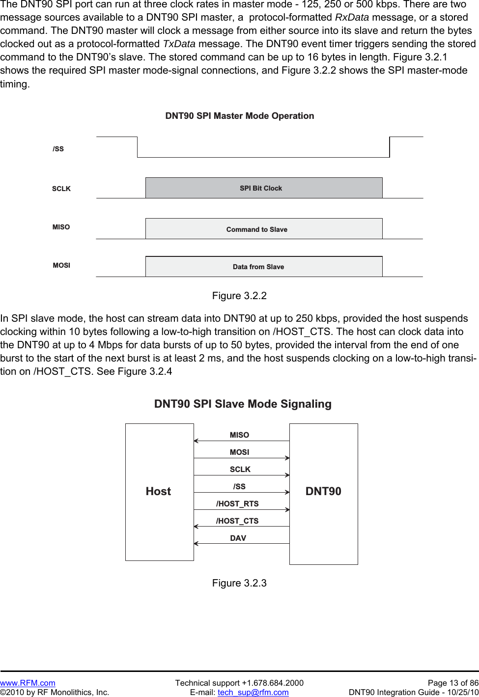   www.RFM.com  Technical support +1.678.684.2000  Page 13 of 86 ©2010 by RF Monolithics, Inc.  E-mail: tech_sup@rfm.com  DNT90 Integration Guide - 10/25/10 The DNT90 SPI port can run at three clock rates in master mode - 125, 250 or 500 kbps. There are two message sources available to a DNT90 SPI master, a  protocol-formatted RxData message, or a stored command. The DNT90 master will clock a message from either source into its slave and return the bytes clocked out as a protocol-formatted TxData message. The DNT90 event timer triggers sending the stored command to the DNT90’s slave. The stored command can be up to 16 bytes in length. Figure 3.2.1 shows the required SPI master mode-signal connections, and Figure 3.2.2 shows the SPI master-mode timing.  / S SS C L KM I S OM O S IS P I   B i t   C l o c kC o m m a n d   t o   S l a v eD a t a   f r o m   S l a v eD N T 9 0   S P I   M a s t e r   M o d e   O p e r a t i o nFigure 3.2.2  In SPI slave mode, the host can stream data into DNT90 at up to 250 kbps, provided the host suspends clocking within 10 bytes following a low-to-high transition on /HOST_CTS. The host can clock data into the DNT90 at up to 4 Mbps for data bursts of up to 50 bytes, provided the interval from the end of one burst to the start of the next burst is at least 2 ms, and the host suspends clocking on a low-to-high transi-tion on /HOST_CTS. See Figure 3.2.4  D N T 9 0H o s tD N T 9 0   S P I   S l a v e   M o d e   S i g n a l i n g/ S SS C L KM O S IM I S O/ H O S T _ C T SDAV/ H O S T _ R T S Figure 3.2.3  