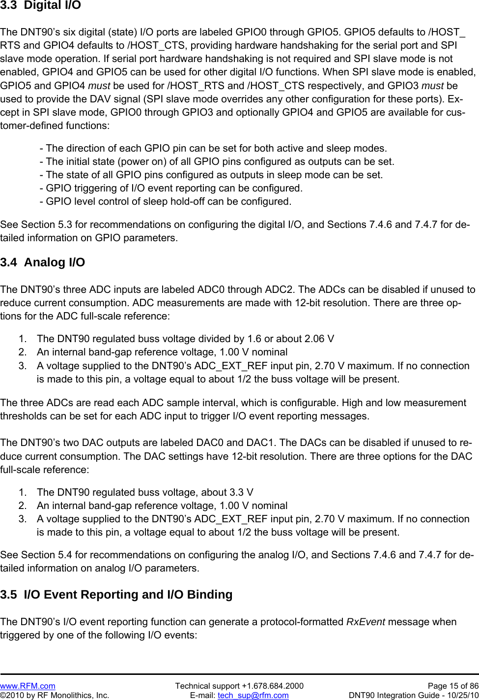   www.RFM.com  Technical support +1.678.684.2000  Page 15 of 86 ©2010 by RF Monolithics, Inc.  E-mail: tech_sup@rfm.com  DNT90 Integration Guide - 10/25/10 3.3  Digital I/O  The DNT90’s six digital (state) I/O ports are labeled GPIO0 through GPIO5. GPIO5 defaults to /HOST_ RTS and GPIO4 defaults to /HOST_CTS, providing hardware handshaking for the serial port and SPI slave mode operation. If serial port hardware handshaking is not required and SPI slave mode is not enabled, GPIO4 and GPIO5 can be used for other digital I/O functions. When SPI slave mode is enabled, GPIO5 and GPIO4 must be used for /HOST_RTS and /HOST_CTS respectively, and GPIO3 must be used to provide the DAV signal (SPI slave mode overrides any other configuration for these ports). Ex-cept in SPI slave mode, GPIO0 through GPIO3 and optionally GPIO4 and GPIO5 are available for cus-tomer-defined functions:   - The direction of each GPIO pin can be set for both active and sleep modes.  - The initial state (power on) of all GPIO pins configured as outputs can be set.  - The state of all GPIO pins configured as outputs in sleep mode can be set.  - GPIO triggering of I/O event reporting can be configured.  - GPIO level control of sleep hold-off can be configured.  See Section 5.3 for recommendations on configuring the digital I/O, and Sections 7.4.6 and 7.4.7 for de-tailed information on GPIO parameters.  3.4  Analog I/O  The DNT90’s three ADC inputs are labeled ADC0 through ADC2. The ADCs can be disabled if unused to reduce current consumption. ADC measurements are made with 12-bit resolution. There are three op-tions for the ADC full-scale reference:  1.  The DNT90 regulated buss voltage divided by 1.6 or about 2.06 V 2.  An internal band-gap reference voltage, 1.00 V nominal 3.  A voltage supplied to the DNT90’s ADC_EXT_REF input pin, 2.70 V maximum. If no connection is made to this pin, a voltage equal to about 1/2 the buss voltage will be present.  The three ADCs are read each ADC sample interval, which is configurable. High and low measurement thresholds can be set for each ADC input to trigger I/O event reporting messages.  The DNT90’s two DAC outputs are labeled DAC0 and DAC1. The DACs can be disabled if unused to re-duce current consumption. The DAC settings have 12-bit resolution. There are three options for the DAC full-scale reference:  1.  The DNT90 regulated buss voltage, about 3.3 V 2.  An internal band-gap reference voltage, 1.00 V nominal 3.  A voltage supplied to the DNT90’s ADC_EXT_REF input pin, 2.70 V maximum. If no connection is made to this pin, a voltage equal to about 1/2 the buss voltage will be present.  See Section 5.4 for recommendations on configuring the analog I/O, and Sections 7.4.6 and 7.4.7 for de-tailed information on analog I/O parameters.  3.5  I/O Event Reporting and I/O Binding  The DNT90’s I/O event reporting function can generate a protocol-formatted RxEvent message when triggered by one of the following I/O events:  