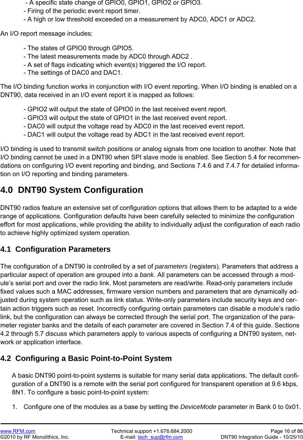   www.RFM.com  Technical support +1.678.684.2000  Page 16 of 86 ©2010 by RF Monolithics, Inc.  E-mail: tech_sup@rfm.com  DNT90 Integration Guide - 10/25/10  - A specific state change of GPIO0, GPIO1, GPIO2 or GPIO3. - Firing of the periodic event report timer. - A high or low threshold exceeded on a measurement by ADC0, ADC1 or ADC2.  An I/O report message includes:  - The states of GPIO0 through GPIO5. - The latest measurements made by ADC0 through ADC2 . - A set of flags indicating which event(s) triggered the I/O report. - The settings of DAC0 and DAC1.  The I/O binding function works in conjunction with I/O event reporting. When I/O binding is enabled on a DNT90, data received in an I/O event report it is mapped as follows:  - GPIO2 will output the state of GPIO0 in the last received event report. - GPIO3 will output the state of GPIO1 in the last received event report. - DAC0 will output the voltage read by ADC0 in the last received event report. - DAC1 will output the voltage read by ADC1 in the last received event report.  I/O binding is used to transmit switch positions or analog signals from one location to another. Note that I/O binding cannot be used in a DNT90 when SPI slave mode is enabled. See Section 5.4 for recommen-dations on configuring I/O event reporting and binding, and Sections 7.4.6 and 7.4.7 for detailed informa-tion on I/O reporting and binding parameters.  4.0  DNT90 System Configuration  DNT90 radios feature an extensive set of configuration options that allows them to be adapted to a wide range of applications. Configuration defaults have been carefully selected to minimize the configuration effort for most applications, while providing the ability to individually adjust the configuration of each radio to achieve highly optimized system operation.  4.1  Configuration Parameters  The configuration of a DNT90 is controlled by a set of parameters (registers). Parameters that address a particular aspect of operation are grouped into a bank. All parameters can be accessed through a mod-ule’s serial port and over the radio link. Most parameters are read/write. Read-only parameters include fixed values such a MAC addresses, firmware version numbers and parameters that are dynamically ad-justed during system operation such as link status. Write-only parameters include security keys and cer-tain action triggers such as reset. Incorrectly configuring certain parameters can disable a module’s radio link, but the configuration can always be corrected through the serial port. The organization of the para-meter register banks and the details of each parameter are covered in Section 7.4 of this guide. Sections 4.2 through 5.7 discuss which parameters apply to various aspects of configuring a DNT90 system, net-work or application interface.  4.2  Configuring a Basic Point-to-Point System  A basic DNT90 point-to-point systems is suitable for many serial data applications. The default confi-guration of a DNT90 is a remote with the serial port configured for transparent operation at 9.6 kbps, 8N1. To configure a basic point-to-point system:  1.  Configure one of the modules as a base by setting the DeviceMode parameter in Bank 0 to 0x01.  