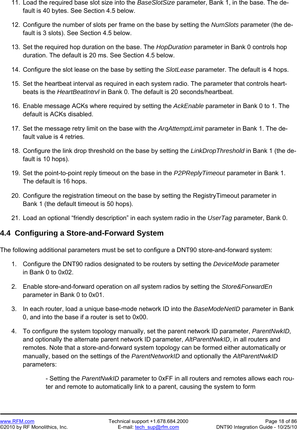   www.RFM.com  Technical support +1.678.684.2000  Page 18 of 86 ©2010 by RF Monolithics, Inc.  E-mail: tech_sup@rfm.com  DNT90 Integration Guide - 10/25/10  11.  Load the required base slot size into the BaseSlotSize parameter, Bank 1, in the base. The de-fault is 40 bytes. See Section 4.5 below.  12.  Configure the number of slots per frame on the base by setting the NumSlots parameter (the de-fault is 3 slots). See Section 4.5 below.  13.  Set the required hop duration on the base. The HopDuration parameter in Bank 0 controls hop duration. The default is 20 ms. See Section 4.5 below.  14.  Configure the slot lease on the base by setting the SlotLease parameter. The default is 4 hops.  15.  Set the heartbeat interval as required in each system radio. The parameter that controls heart-beats is the HeartBeatIntrvl in Bank 0. The default is 20 seconds/heartbeat.  16.  Enable message ACKs where required by setting the AckEnable parameter in Bank 0 to 1. The default is ACKs disabled.  17.  Set the message retry limit on the base with the ArqAttemptLimit parameter in Bank 1. The de-fault value is 4 retries.  18.  Configure the link drop threshold on the base by setting the LinkDropThreshold in Bank 1 (the de-fault is 10 hops).  19.  Set the point-to-point reply timeout on the base in the P2PReplyTimeout parameter in Bank 1. The default is 16 hops.  20.  Configure the registration timeout on the base by setting the RegistryTimeout parameter in Bank 1 (the default timeout is 50 hops).  21.  Load an optional “friendly description” in each system radio in the UserTag parameter, Bank 0.  4.4  Configuring a Store-and-Forward System  The following additional parameters must be set to configure a DNT90 store-and-forward system:  1.  Configure the DNT90 radios designated to be routers by setting the DeviceMode parameter in Bank 0 to 0x02.  2.  Enable store-and-forward operation on all system radios by setting the Store&amp;ForwardEn parameter in Bank 0 to 0x01.  3.  In each router, load a unique base-mode network ID into the BaseModeNetID parameter in Bank 0, and into the base if a router is set to 0x00.  4.  To configure the system topology manually, set the parent network ID parameter, ParentNwkID, and optionally the alternate parent network ID parameter, AltParentNwkID, in all routers and remotes. Note that a store-and-forward system topology can be formed either automatically or manually, based on the settings of the ParentNetworkID and optionally the AltParentNwkID parameters:  - Setting the ParentNwkID parameter to 0xFF in all routers and remotes allows each rou-ter and remote to automatically link to a parent, causing the system to form 