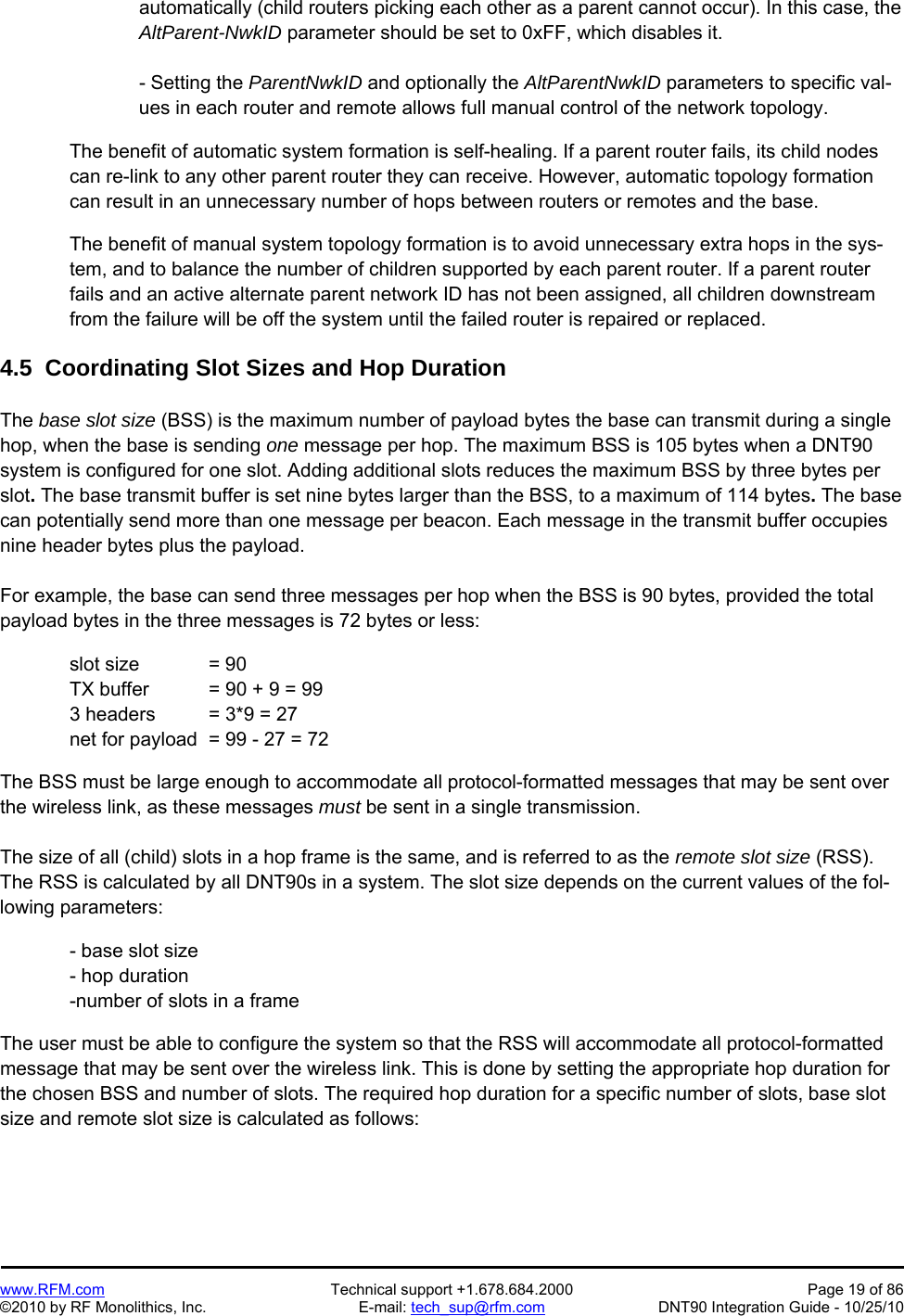   www.RFM.com  Technical support +1.678.684.2000  Page 19 of 86 ©2010 by RF Monolithics, Inc.  E-mail: tech_sup@rfm.com  DNT90 Integration Guide - 10/25/10 automatically (child routers picking each other as a parent cannot occur). In this case, the AltParent-NwkID parameter should be set to 0xFF, which disables it.  - Setting the ParentNwkID and optionally the AltParentNwkID parameters to specific val-ues in each router and remote allows full manual control of the network topology.  The benefit of automatic system formation is self-healing. If a parent router fails, its child nodes can re-link to any other parent router they can receive. However, automatic topology formation can result in an unnecessary number of hops between routers or remotes and the base.  The benefit of manual system topology formation is to avoid unnecessary extra hops in the sys-tem, and to balance the number of children supported by each parent router. If a parent router fails and an active alternate parent network ID has not been assigned, all children downstream from the failure will be off the system until the failed router is repaired or replaced.  4.5  Coordinating Slot Sizes and Hop Duration  The base slot size (BSS) is the maximum number of payload bytes the base can transmit during a single hop, when the base is sending one message per hop. The maximum BSS is 105 bytes when a DNT90 system is configured for one slot. Adding additional slots reduces the maximum BSS by three bytes per slot. The base transmit buffer is set nine bytes larger than the BSS, to a maximum of 114 bytes. The base can potentially send more than one message per beacon. Each message in the transmit buffer occupies nine header bytes plus the payload.  For example, the base can send three messages per hop when the BSS is 90 bytes, provided the total payload bytes in the three messages is 72 bytes or less:    slot size  = 90   TX buffer  = 90 + 9 = 99   3 headers  = 3*9 = 27   net for payload  = 99 - 27 = 72  The BSS must be large enough to accommodate all protocol-formatted messages that may be sent over the wireless link, as these messages must be sent in a single transmission.  The size of all (child) slots in a hop frame is the same, and is referred to as the remote slot size (RSS). The RSS is calculated by all DNT90s in a system. The slot size depends on the current values of the fol-lowing parameters:  - base slot size - hop duration -number of slots in a frame  The user must be able to configure the system so that the RSS will accommodate all protocol-formatted message that may be sent over the wireless link. This is done by setting the appropriate hop duration for the chosen BSS and number of slots. The required hop duration for a specific number of slots, base slot size and remote slot size is calculated as follows: 