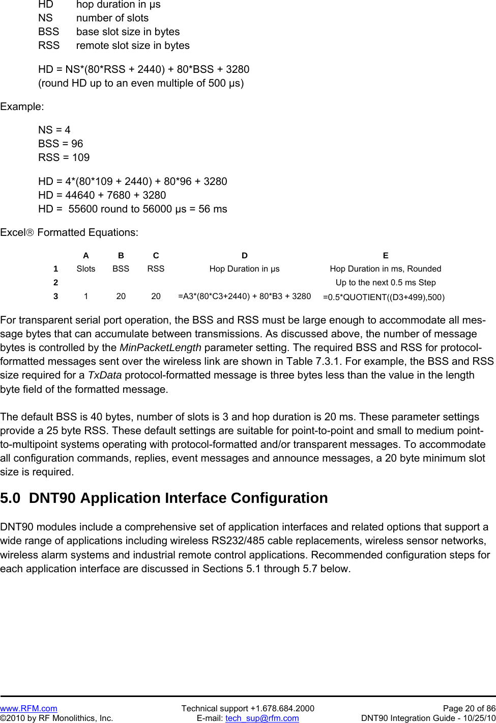  www.RFM.com  Technical support +1.678.684.2000  Page 20 of 86 ©2010 by RF Monolithics, Inc.  E-mail: tech_sup@rfm.com  DNT90 Integration Guide - 10/25/10   HD  hop duration in µs   NS  number of slots   BSS  base slot size in bytes   RSS  remote slot size in bytes  HD = NS*(80*RSS + 2440) + 80*BSS + 3280 (round HD up to an even multiple of 500 µs)  Example:  NS = 4 BSS = 96 RSS = 109    HD = 4*(80*109 + 2440) + 80*96 + 3280   HD = 44640 + 7680 + 3280   HD =  55600 round to 56000 µs = 56 ms  Excel Formatted Equations:   A B C  D  E 1  Slots  BSS  RSS  Hop Duration in µs  Hop Duration in ms, Rounded 2          Up to the next 0.5 ms Step 3  1  20  20  =A3*(80*C3+2440) + 80*B3 + 3280  =0.5*QUOTIENT((D3+499),500)   For transparent serial port operation, the BSS and RSS must be large enough to accommodate all mes-sage bytes that can accumulate between transmissions. As discussed above, the number of message bytes is controlled by the MinPacketLength parameter setting. The required BSS and RSS for protocol-formatted messages sent over the wireless link are shown in Table 7.3.1. For example, the BSS and RSS size required for a TxData protocol-formatted message is three bytes less than the value in the length byte field of the formatted message.  The default BSS is 40 bytes, number of slots is 3 and hop duration is 20 ms. These parameter settings provide a 25 byte RSS. These default settings are suitable for point-to-point and small to medium point-to-multipoint systems operating with protocol-formatted and/or transparent messages. To accommodate all configuration commands, replies, event messages and announce messages, a 20 byte minimum slot size is required.  5.0  DNT90 Application Interface Configuration  DNT90 modules include a comprehensive set of application interfaces and related options that support a wide range of applications including wireless RS232/485 cable replacements, wireless sensor networks, wireless alarm systems and industrial remote control applications. Recommended configuration steps for each application interface are discussed in Sections 5.1 through 5.7 below. 