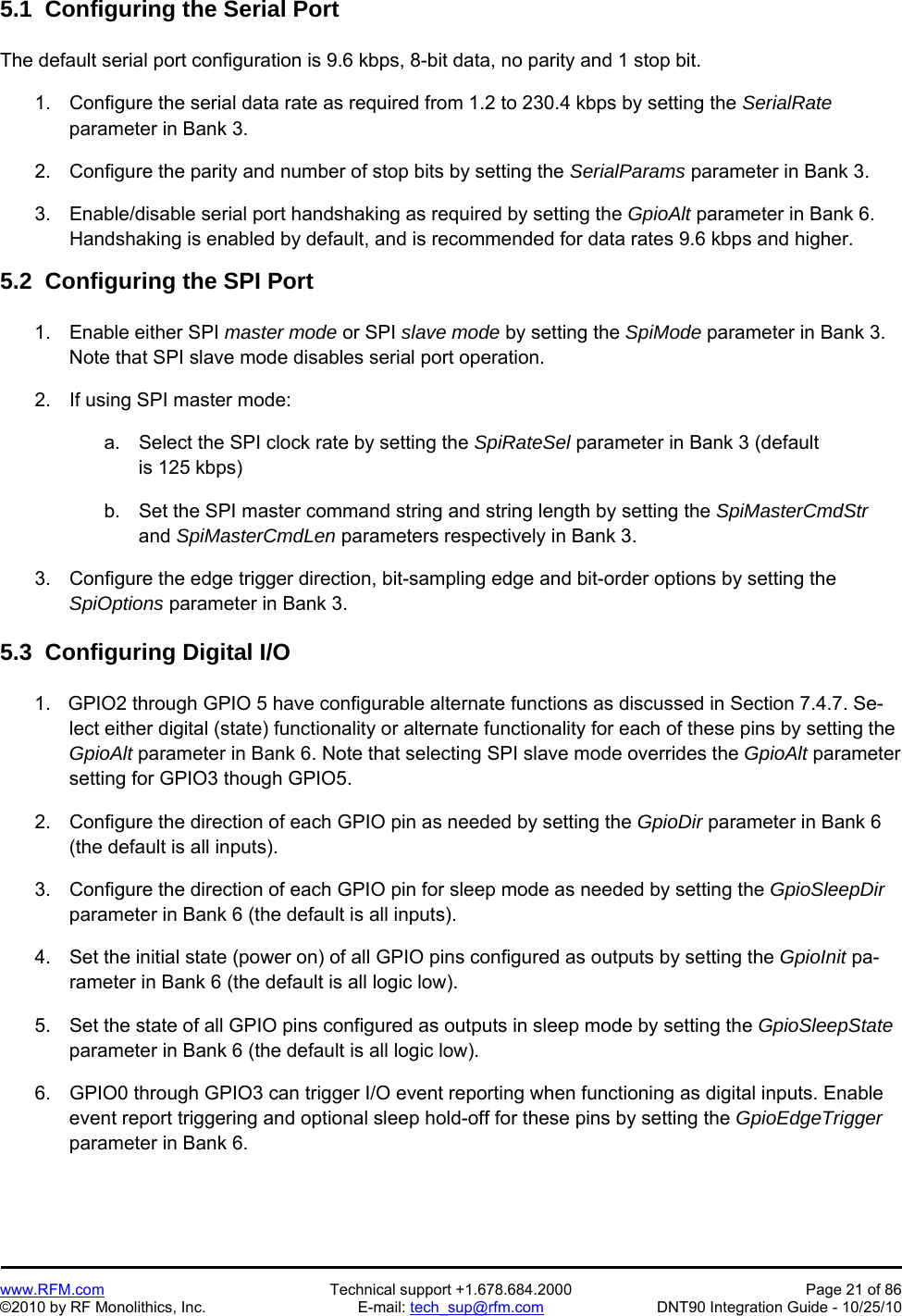   www.RFM.com  Technical support +1.678.684.2000  Page 21 of 86 ©2010 by RF Monolithics, Inc.  E-mail: tech_sup@rfm.com  DNT90 Integration Guide - 10/25/10 5.1  Configuring the Serial Port  The default serial port configuration is 9.6 kbps, 8-bit data, no parity and 1 stop bit.  1.  Configure the serial data rate as required from 1.2 to 230.4 kbps by setting the SerialRate parameter in Bank 3.  2.  Configure the parity and number of stop bits by setting the SerialParams parameter in Bank 3.  3.  Enable/disable serial port handshaking as required by setting the GpioAlt parameter in Bank 6. Handshaking is enabled by default, and is recommended for data rates 9.6 kbps and higher.  5.2  Configuring the SPI Port  1.  Enable either SPI master mode or SPI slave mode by setting the SpiMode parameter in Bank 3. Note that SPI slave mode disables serial port operation.  2.  If using SPI master mode:  a.  Select the SPI clock rate by setting the SpiRateSel parameter in Bank 3 (default is 125 kbps)  b.  Set the SPI master command string and string length by setting the SpiMasterCmdStr and SpiMasterCmdLen parameters respectively in Bank 3.  3.  Configure the edge trigger direction, bit-sampling edge and bit-order options by setting the SpiOptions parameter in Bank 3.  5.3  Configuring Digital I/O  1.    GPIO2 through GPIO 5 have configurable alternate functions as discussed in Section 7.4.7. Se-lect either digital (state) functionality or alternate functionality for each of these pins by setting the GpioAlt parameter in Bank 6. Note that selecting SPI slave mode overrides the GpioAlt parameter setting for GPIO3 though GPIO5.  2.  Configure the direction of each GPIO pin as needed by setting the GpioDir parameter in Bank 6 (the default is all inputs).  3.  Configure the direction of each GPIO pin for sleep mode as needed by setting the GpioSleepDir parameter in Bank 6 (the default is all inputs).  4.  Set the initial state (power on) of all GPIO pins configured as outputs by setting the GpioInit pa-rameter in Bank 6 (the default is all logic low).  5.  Set the state of all GPIO pins configured as outputs in sleep mode by setting the GpioSleepState parameter in Bank 6 (the default is all logic low).  6.  GPIO0 through GPIO3 can trigger I/O event reporting when functioning as digital inputs. Enable event report triggering and optional sleep hold-off for these pins by setting the GpioEdgeTrigger parameter in Bank 6. 