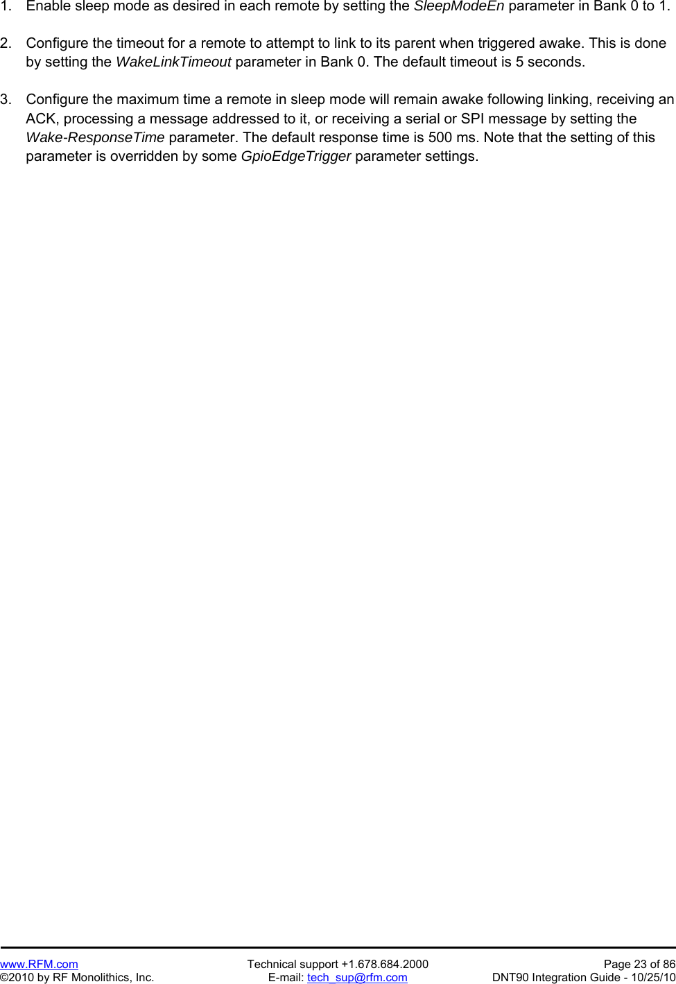   www.RFM.com  Technical support +1.678.684.2000  Page 23 of 86 ©2010 by RF Monolithics, Inc.  E-mail: tech_sup@rfm.com  DNT90 Integration Guide - 10/25/10 1.  Enable sleep mode as desired in each remote by setting the SleepModeEn parameter in Bank 0 to 1.  2.  Configure the timeout for a remote to attempt to link to its parent when triggered awake. This is done by setting the WakeLinkTimeout parameter in Bank 0. The default timeout is 5 seconds.  3.  Configure the maximum time a remote in sleep mode will remain awake following linking, receiving an ACK, processing a message addressed to it, or receiving a serial or SPI message by setting the Wake-ResponseTime parameter. The default response time is 500 ms. Note that the setting of this parameter is overridden by some GpioEdgeTrigger parameter settings.  
