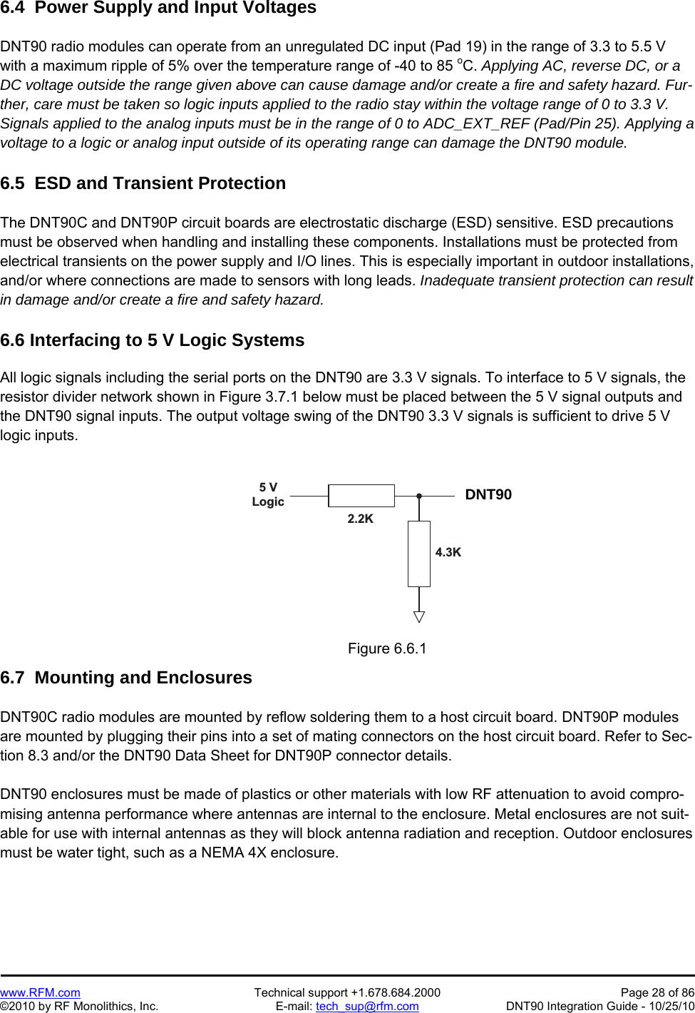  www.RFM.com  Technical support +1.678.684.2000  Page 28 of 86 ©2010 by RF Monolithics, Inc.  E-mail: tech_sup@rfm.com  DNT90 Integration Guide - 10/25/10 6.4  Power Supply and Input Voltages  DNT90 radio modules can operate from an unregulated DC input (Pad 19) in the range of 3.3 to 5.5 V with a maximum ripple of 5% over the temperature range of -40 to 85 oC. Applying AC, reverse DC, or a DC voltage outside the range given above can cause damage and/or create a fire and safety hazard. Fur-ther, care must be taken so logic inputs applied to the radio stay within the voltage range of 0 to 3.3 V. Signals applied to the analog inputs must be in the range of 0 to ADC_EXT_REF (Pad/Pin 25). Applying a voltage to a logic or analog input outside of its operating range can damage the DNT90 module.  6.5  ESD and Transient Protection  The DNT90C and DNT90P circuit boards are electrostatic discharge (ESD) sensitive. ESD precautions must be observed when handling and installing these components. Installations must be protected from electrical transients on the power supply and I/O lines. This is especially important in outdoor installations, and/or where connections are made to sensors with long leads. Inadequate transient protection can result in damage and/or create a fire and safety hazard.  6.6 Interfacing to 5 V Logic Systems  All logic signals including the serial ports on the DNT90 are 3.3 V signals. To interface to 5 V signals, the resistor divider network shown in Figure 3.7.1 below must be placed between the 5 V signal outputs and the DNT90 signal inputs. The output voltage swing of the DNT90 3.3 V signals is sufficient to drive 5 V logic inputs.  5   VL o g i c D N T 5 0 02 . 2 K4 . 3 K Figure 6.6.1  6.7  Mounting and Enclosures  DNT90C radio modules are mounted by reflow soldering them to a host circuit board. DNT90P modules are mounted by plugging their pins into a set of mating connectors on the host circuit board. Refer to Sec-tion 8.3 and/or the DNT90 Data Sheet for DNT90P connector details.  DNT90 enclosures must be made of plastics or other materials with low RF attenuation to avoid compro-mising antenna performance where antennas are internal to the enclosure. Metal enclosures are not suit-able for use with internal antennas as they will block antenna radiation and reception. Outdoor enclosures must be water tight, such as a NEMA 4X enclosure. DNT90