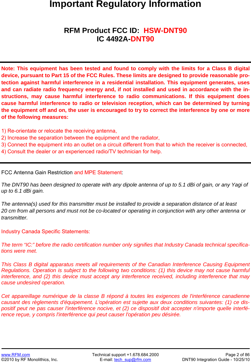   www.RFM.com  Technical support +1.678.684.2000  Page 2 of 86 ©2010 by RF Monolithics, Inc.  E-mail: tech_sup@rfm.com  DNT90 Integration Guide - 10/25/10 Important Regulatory Information   RFM Product FCC ID:  HSW-DNT90 IC 4492A-DNT90    Note: This equipment has been tested and found to comply with the limits for a Class B digital device, pursuant to Part 15 of the FCC Rules. These limits are designed to provide reasonable pro-tection against harmful interference in a residential installation. This equipment generates, uses and can radiate radio frequency energy and, if not installed and used in accordance with the in-structions, may cause harmful interference to radio communications. If this equipment does cause harmful interference to radio or television reception, which can be determined by turning the equipment off and on, the user is encouraged to try to correct the interference by one or more of the following measures:  1) Re-orientate or relocate the receiving antenna, 2) Increase the separation between the equipment and the radiator, 3) Connect the equipment into an outlet on a circuit different from that to which the receiver is connected, 4) Consult the dealer or an experienced radio/TV technician for help.    FCC Antenna Gain Restriction and MPE Statement:  The DNT90 has been designed to operate with any dipole antenna of up to 5.1 dBi of gain, or any Yagi of up to 6.1 dBi gain.  The antenna(s) used for this transmitter must be installed to provide a separation distance of at least 20 cm from all persons and must not be co-located or operating in conjunction with any other antenna or transmitter.  Industry Canada Specific Statements:  The term “IC:” before the radio certification number only signifies that Industry Canada technical specifica-tions were met.  This Class B digital apparatus meets all requirements of the Canadian Interference Causing Equipment Regulations. Operation is subject to the following two conditions: (1) this device may not cause harmful interference, and (2) this device must accept any interference received, including interference that may cause undesired operation. Cet appareillage numérique de la classe B répond à toutes les exigences de l&apos;interférence canadienne causant des règlements d&apos;équipement. L&apos;opération est sujette aux deux conditions suivantes: (1) ce dis-positif peut ne pas causer l&apos;interférence nocive, et (2) ce dispositif doit accepter n&apos;importe quelle interfé-rence reçue, y compris l&apos;interférence qui peut causer l&apos;opération peu désirée.    