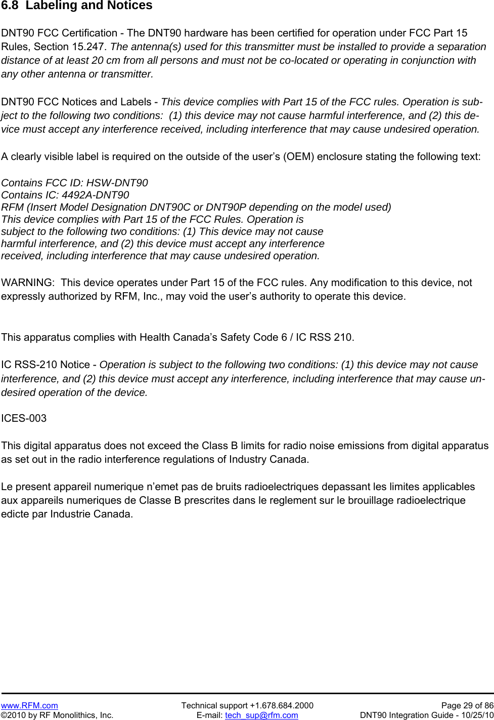   www.RFM.com  Technical support +1.678.684.2000  Page 29 of 86 ©2010 by RF Monolithics, Inc.  E-mail: tech_sup@rfm.com  DNT90 Integration Guide - 10/25/10 6.8  Labeling and Notices  DNT90 FCC Certification - The DNT90 hardware has been certified for operation under FCC Part 15 Rules, Section 15.247. The antenna(s) used for this transmitter must be installed to provide a separation distance of at least 20 cm from all persons and must not be co-located or operating in conjunction with any other antenna or transmitter.  DNT90 FCC Notices and Labels - This device complies with Part 15 of the FCC rules. Operation is sub-ject to the following two conditions:  (1) this device may not cause harmful interference, and (2) this de-vice must accept any interference received, including interference that may cause undesired operation.  A clearly visible label is required on the outside of the user’s (OEM) enclosure stating the following text:  Contains FCC ID: HSW-DNT90 Contains IC: 4492A-DNT90 RFM (Insert Model Designation DNT90C or DNT90P depending on the model used) This device complies with Part 15 of the FCC Rules. Operation is subject to the following two conditions: (1) This device may not cause harmful interference, and (2) this device must accept any interference received, including interference that may cause undesired operation.  WARNING:  This device operates under Part 15 of the FCC rules. Any modification to this device, not expressly authorized by RFM, Inc., may void the user’s authority to operate this device.   This apparatus complies with Health Canada’s Safety Code 6 / IC RSS 210.  IC RSS-210 Notice - Operation is subject to the following two conditions: (1) this device may not cause interference, and (2) this device must accept any interference, including interference that may cause un-desired operation of the device.  ICES-003  This digital apparatus does not exceed the Class B limits for radio noise emissions from digital apparatus as set out in the radio interference regulations of Industry Canada.  Le present appareil numerique n’emet pas de bruits radioelectriques depassant les limites applicables aux appareils numeriques de Classe B prescrites dans le reglement sur le brouillage radioelectrique edicte par Industrie Canada. 