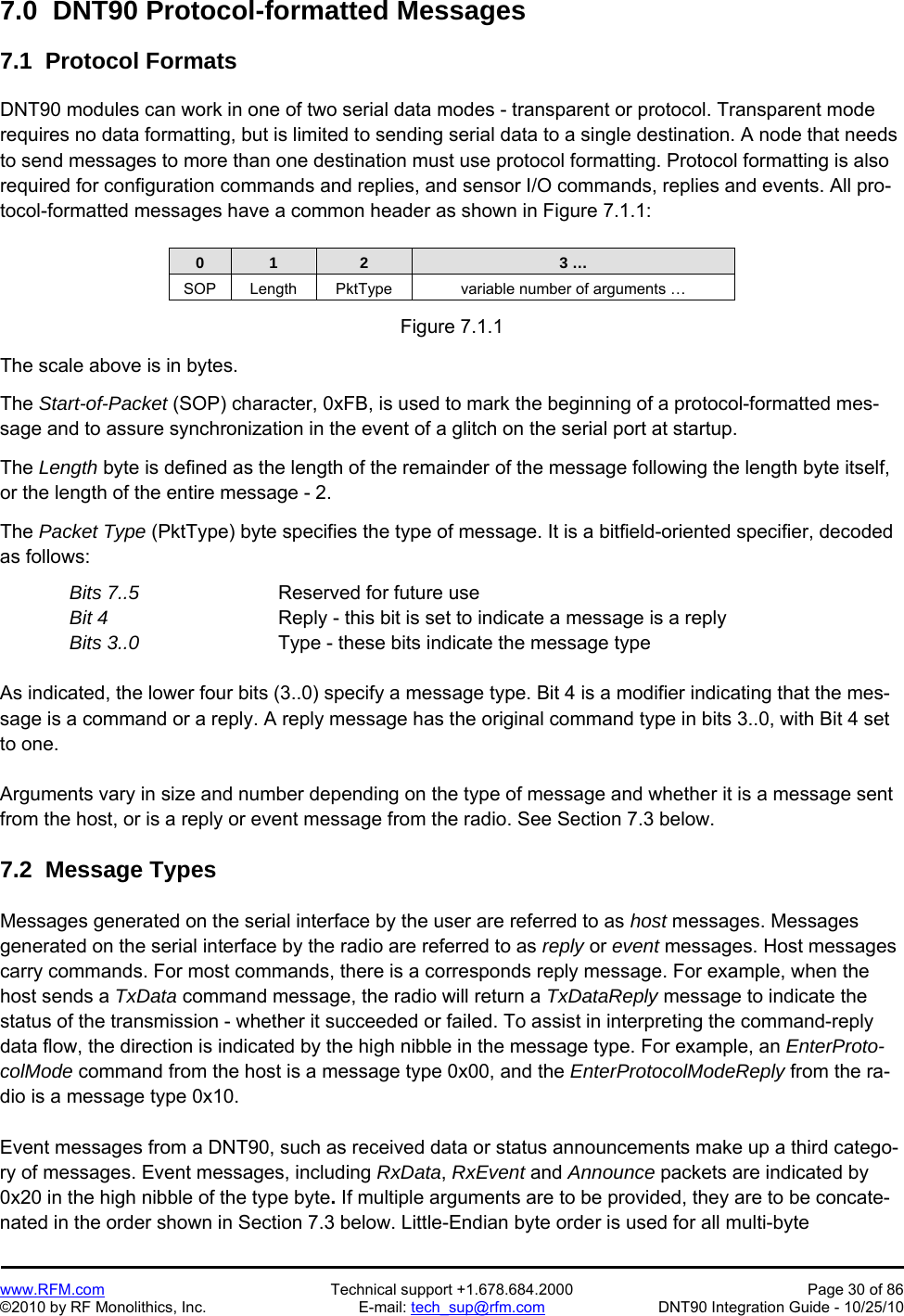   www.RFM.com  Technical support +1.678.684.2000  Page 30 of 86 ©2010 by RF Monolithics, Inc.  E-mail: tech_sup@rfm.com  DNT90 Integration Guide - 10/25/10 7.0  DNT90 Protocol-formatted Messages  7.1  Protocol Formats  DNT90 modules can work in one of two serial data modes - transparent or protocol. Transparent mode requires no data formatting, but is limited to sending serial data to a single destination. A node that needs to send messages to more than one destination must use protocol formatting. Protocol formatting is also required for configuration commands and replies, and sensor I/O commands, replies and events. All pro-tocol-formatted messages have a common header as shown in Figure 7.1.1:   0  1  2  3 … SOP  Length  PktType  variable number of arguments …  Figure 7.1.1  The scale above is in bytes.  The Start-of-Packet (SOP) character, 0xFB, is used to mark the beginning of a protocol-formatted mes-sage and to assure synchronization in the event of a glitch on the serial port at startup.  The Length byte is defined as the length of the remainder of the message following the length byte itself, or the length of the entire message - 2.  The Packet Type (PktType) byte specifies the type of message. It is a bitfield-oriented specifier, decoded as follows: Bits 7..5      Reserved for future use Bit 4        Reply - this bit is set to indicate a message is a reply Bits 3..0       Type - these bits indicate the message type  As indicated, the lower four bits (3..0) specify a message type. Bit 4 is a modifier indicating that the mes-sage is a command or a reply. A reply message has the original command type in bits 3..0, with Bit 4 set to one.  Arguments vary in size and number depending on the type of message and whether it is a message sent from the host, or is a reply or event message from the radio. See Section 7.3 below.  7.2  Message Types  Messages generated on the serial interface by the user are referred to as host messages. Messages generated on the serial interface by the radio are referred to as reply or event messages. Host messages carry commands. For most commands, there is a corresponds reply message. For example, when the host sends a TxData command message, the radio will return a TxDataReply message to indicate the status of the transmission - whether it succeeded or failed. To assist in interpreting the command-reply data flow, the direction is indicated by the high nibble in the message type. For example, an EnterProto-colMode command from the host is a message type 0x00, and the EnterProtocolModeReply from the ra-dio is a message type 0x10.  Event messages from a DNT90, such as received data or status announcements make up a third catego-ry of messages. Event messages, including RxData, RxEvent and Announce packets are indicated by 0x20 in the high nibble of the type byte. If multiple arguments are to be provided, they are to be concate-nated in the order shown in Section 7.3 below. Little-Endian byte order is used for all multi-byte 