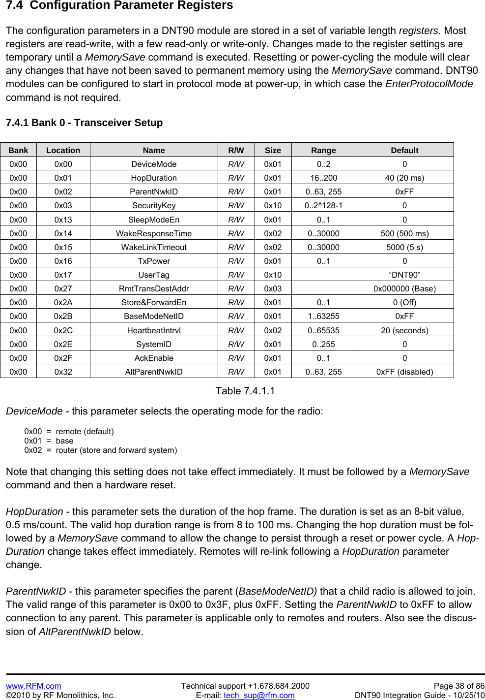   www.RFM.com  Technical support +1.678.684.2000  Page 38 of 86 ©2010 by RF Monolithics, Inc.  E-mail: tech_sup@rfm.com  DNT90 Integration Guide - 10/25/10 7.4  Configuration Parameter Registers  The configuration parameters in a DNT90 module are stored in a set of variable length registers. Most registers are read-write, with a few read-only or write-only. Changes made to the register settings are temporary until a MemorySave command is executed. Resetting or power-cycling the module will clear any changes that have not been saved to permanent memory using the MemorySave command. DNT90 modules can be configured to start in protocol mode at power-up, in which case the EnterProtocolMode command is not required.   7.4.1 Bank 0 - Transceiver Setup  Bank Location Name R/W Size Range Default 0x00 0x00  DeviceMode  R/W  0x01 0..2  0 0x00 0x01  HopDuration  R/W  0x01  16..200  40 (20 ms) 0x00 0x02  ParentNwkID  R/W  0x01 0..63, 255  0xFF 0x00 0x03  SecurityKey  R/W  0x10 0..2^128-1  0 0x00 0x13  SleepModeEn  R/W  0x01 0..1  0 0x00 0x14  WakeResponseTime  R/W  0x02  0..30000  500 (500 ms) 0x00 0x15  WakeLinkTimeout  R/W  0x02  0..30000  5000 (5 s)  0x00 0x16  TxPower  R/W  0x01 0..1  0 0x00 0x17  UserTag  R/W  0x10   “DNT90” 0x00 0x27  RmtTransDestAddr  R/W  0x03   0x000000 (Base) 0x00 0x2A  Store&amp;ForwardEn  R/W  0x01 0..1  0 (Off) 0x00 0x2B  BaseModeNetID  R/W  0x01 1..63255  0xFF 0x00 0x2C  HeartbeatIntrvl  R/W  0x02 0..65535  20 (seconds) 0x00 0x2E  SystemID  R/W  0x01 0..255  0 0x00 0x2F  AckEnable  R/W  0x01 0..1  0 0x00 0x32  AltParentNwkID  R/W  0x01  0..63, 255  0xFF (disabled)  Table 7.4.1.1  DeviceMode - this parameter selects the operating mode for the radio:    0x00  =  remote (default)   0x01  =  base   0x02  =  router (store and forward system)   Note that changing this setting does not take effect immediately. It must be followed by a MemorySave command and then a hardware reset.  HopDuration - this parameter sets the duration of the hop frame. The duration is set as an 8-bit value, 0.5 ms/count. The valid hop duration range is from 8 to 100 ms. Changing the hop duration must be fol-lowed by a MemorySave command to allow the change to persist through a reset or power cycle. A Hop-Duration change takes effect immediately. Remotes will re-link following a HopDuration parameter change.  ParentNwkID - this parameter specifies the parent (BaseModeNetID) that a child radio is allowed to join. The valid range of this parameter is 0x00 to 0x3F, plus 0xFF. Setting the ParentNwkID to 0xFF to allow connection to any parent. This parameter is applicable only to remotes and routers. Also see the discus-sion of AltParentNwkID below.  