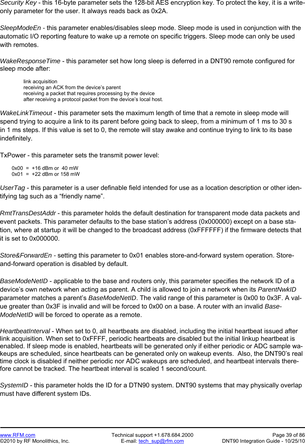   www.RFM.com  Technical support +1.678.684.2000  Page 39 of 86 ©2010 by RF Monolithics, Inc.  E-mail: tech_sup@rfm.com  DNT90 Integration Guide - 10/25/10 Security Key - this 16-byte parameter sets the 128-bit AES encryption key. To protect the key, it is a write-only parameter for the user. It always reads back as 0x2A.  SleepModeEn - this parameter enables/disables sleep mode. Sleep mode is used in conjunction with the automatic I/O reporting feature to wake up a remote on specific triggers. Sleep mode can only be used with remotes.  WakeResponseTime - this parameter set how long sleep is deferred in a DNT90 remote configured for sleep mode after:  link acquisition receiving an ACK from the device’s parent receiving a packet that requires processing by the device after receiving a protocol packet from the device’s local host.  WakeLinkTimeout - this parameter sets the maximum length of time that a remote in sleep mode will spend trying to acquire a link to its parent before going back to sleep, from a minimum of 1 ms to 30 s in 1 ms steps. If this value is set to 0, the remote will stay awake and continue trying to link to its base indefinitely.  TxPower - this parameter sets the transmit power level:    0x00  =  +16 dBm or  40 mW   0x01  =  +22 dBm or 158 mW   UserTag - this parameter is a user definable field intended for use as a location description or other iden-tifying tag such as a “friendly name”.  RmtTransDestAddr - this parameter holds the default destination for transparent mode data packets and event packets. This parameter defaults to the base station’s address (0x000000) except on a base sta-tion, where at startup it will be changed to the broadcast address (0xFFFFFF) if the firmware detects that it is set to 0x000000.  Store&amp;ForwardEn - setting this parameter to 0x01 enables store-and-forward system operation. Store-and-forward operation is disabled by default.  BaseModeNetID - applicable to the base and routers only, this parameter specifies the network ID of a device’s own network when acting as parent. A child is allowed to join a network when its ParentNwkID parameter matches a parent’s BaseModeNetID. The valid range of this parameter is 0x00 to 0x3F. A val-ue greater than 0x3F is invalid and will be forced to 0x00 on a base. A router with an invalid Base-ModeNetID will be forced to operate as a remote.  HeartbeatInterval - When set to 0, all heartbeats are disabled, including the initial heartbeat issued after link acquisition. When set to 0xFFFF, periodic heartbeats are disabled but the initial linkup heartbeat is enabled. If sleep mode is enabled, heartbeats will be generated only if either periodic or ADC sample wa-keups are scheduled, since heartbeats can be generated only on wakeup events.  Also, the DNT90’s real time clock is disabled if neither periodic nor ADC wakeups are scheduled, and heartbeat intervals there-fore cannot be tracked. The heartbeat interval is scaled 1 second/count.   SystemID - this parameter holds the ID for a DTN90 system. DNT90 systems that may physically overlap must have different system IDs. 