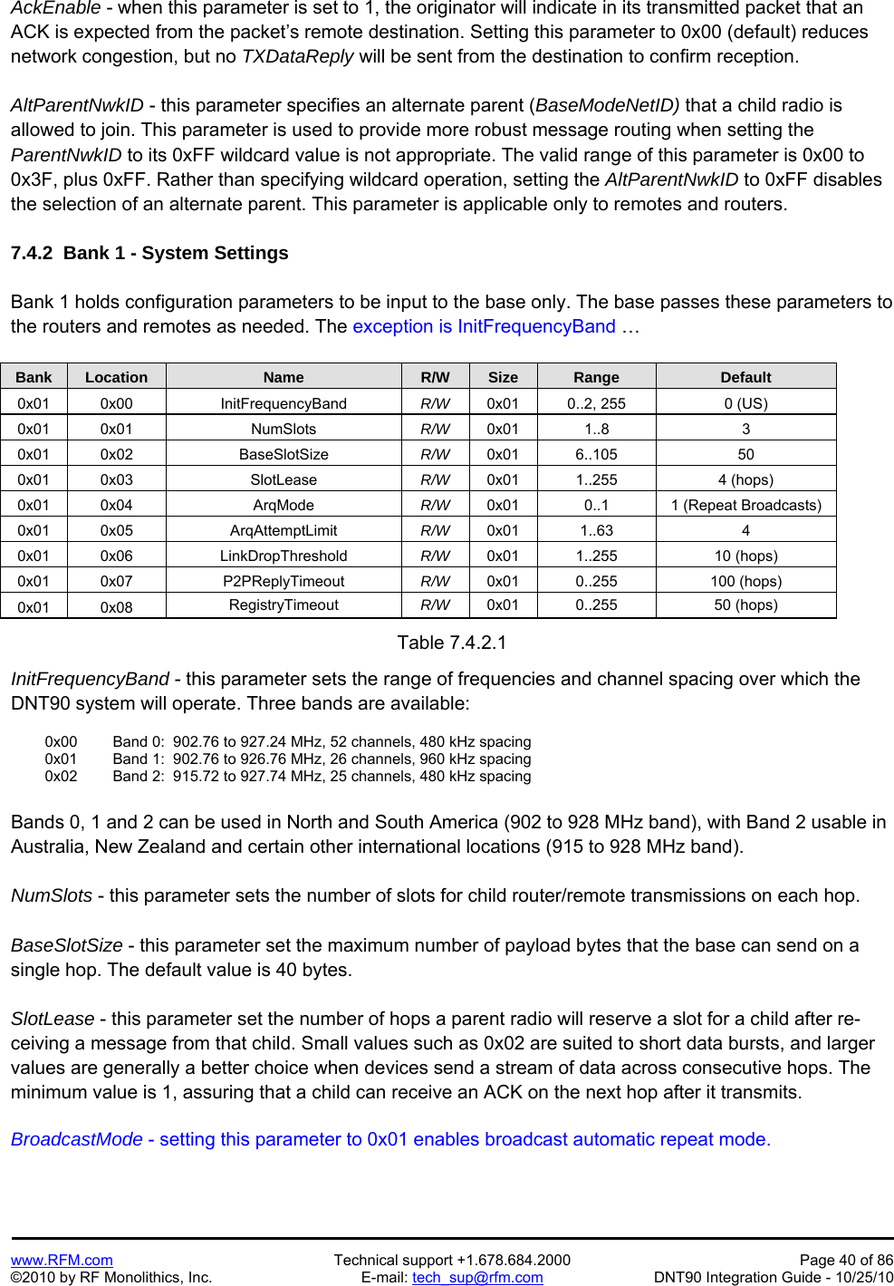   www.RFM.com  Technical support +1.678.684.2000  Page 40 of 86 ©2010 by RF Monolithics, Inc.  E-mail: tech_sup@rfm.com  DNT90 Integration Guide - 10/25/10 AckEnable - when this parameter is set to 1, the originator will indicate in its transmitted packet that an ACK is expected from the packet’s remote destination. Setting this parameter to 0x00 (default) reduces network congestion, but no TXDataReply will be sent from the destination to confirm reception.  AltParentNwkID - this parameter specifies an alternate parent (BaseModeNetID) that a child radio is allowed to join. This parameter is used to provide more robust message routing when setting the  ParentNwkID to its 0xFF wildcard value is not appropriate. The valid range of this parameter is 0x00 to 0x3F, plus 0xFF. Rather than specifying wildcard operation, setting the AltParentNwkID to 0xFF disables the selection of an alternate parent. This parameter is applicable only to remotes and routers.  7.4.2  Bank 1 - System Settings  Bank 1 holds configuration parameters to be input to the base only. The base passes these parameters to the routers and remotes as needed. The exception is InitFrequencyBand …  Bank Location Name R/W Size Range Default 0x01 0x00  InitFrequencyBand  R/W  0x01  0..2, 255  0 (US) 0x01 0x01  NumSlots  R/W  0x01 1..8  3 0x01 0x02  BaseSlotSize  R/W  0x01 6..105  50 0x01 0x03  SlotLease  R/W  0x01 1..255  4 (hops) 0x01 0x04  ArqMode  R/W  0x01  0..1  1 (Repeat Broadcasts) 0x01 0x05  ArqAttemptLimit  R/W  0x01 1..63  4 0x01 0x06  LinkDropThreshold  R/W  0x01 1..255  10 (hops) 0x01 0x07  P2PReplyTimeout  R/W  0x01 0..255  100 (hops) 0x01 0x08  RegistryTimeout  R/W  0x01 0..255  50 (hops)  Table 7.4.2.1  InitFrequencyBand - this parameter sets the range of frequencies and channel spacing over which the DNT90 system will operate. Three bands are available:    0x00   Band 0:  902.76 to 927.24 MHz, 52 channels, 480 kHz spacing   0x01   Band 1:  902.76 to 926.76 MHz, 26 channels, 960 kHz spacing    0x02   Band 2:  915.72 to 927.74 MHz, 25 channels, 480 kHz spacing  Bands 0, 1 and 2 can be used in North and South America (902 to 928 MHz band), with Band 2 usable in Australia, New Zealand and certain other international locations (915 to 928 MHz band).  NumSlots - this parameter sets the number of slots for child router/remote transmissions on each hop.  BaseSlotSize - this parameter set the maximum number of payload bytes that the base can send on a single hop. The default value is 40 bytes.  SlotLease - this parameter set the number of hops a parent radio will reserve a slot for a child after re-ceiving a message from that child. Small values such as 0x02 are suited to short data bursts, and larger values are generally a better choice when devices send a stream of data across consecutive hops. The minimum value is 1, assuring that a child can receive an ACK on the next hop after it transmits.  BroadcastMode - setting this parameter to 0x01 enables broadcast automatic repeat mode.  