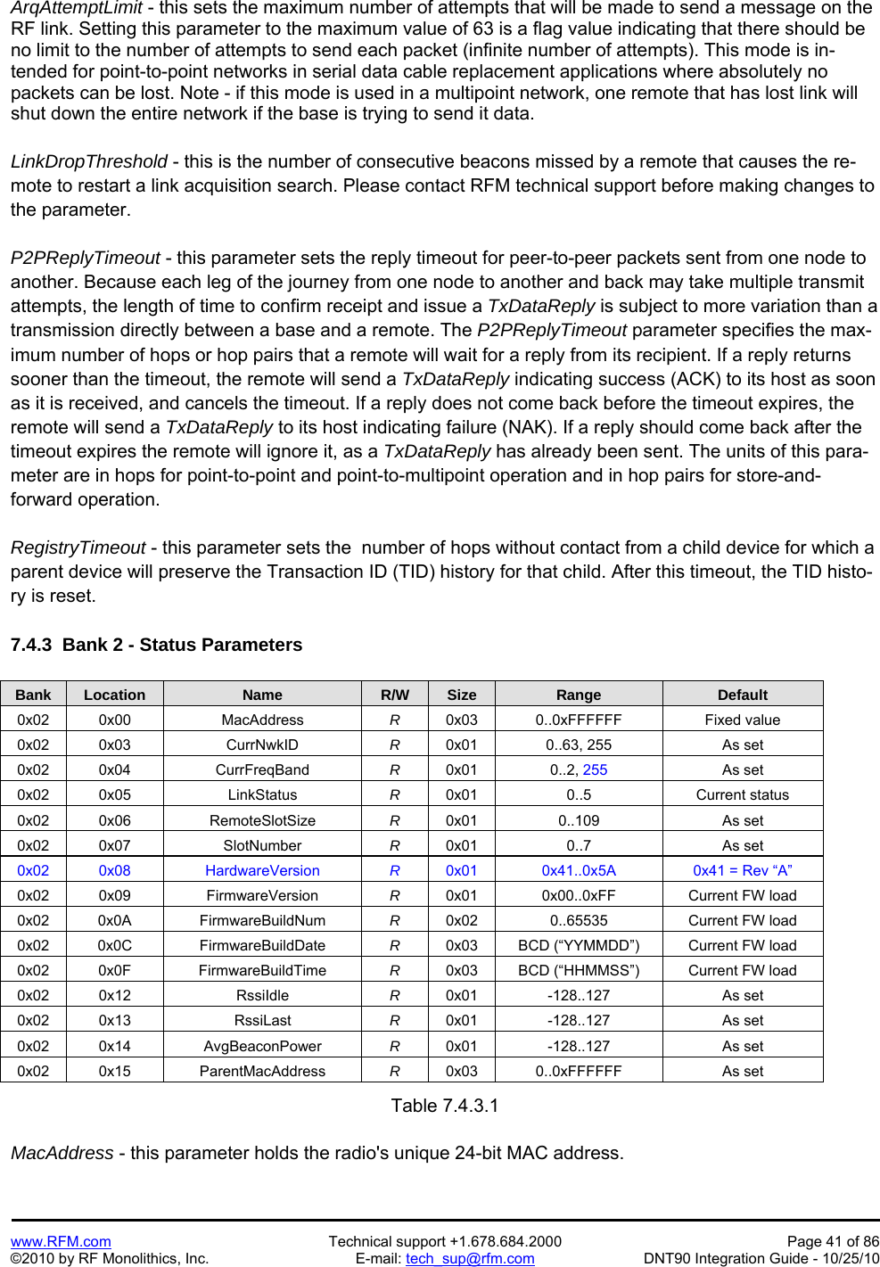  www.RFM.com  Technical support +1.678.684.2000  Page 41 of 86 ©2010 by RF Monolithics, Inc.  E-mail: tech_sup@rfm.com  DNT90 Integration Guide - 10/25/10 ArqAttemptLimit - this sets the maximum number of attempts that will be made to send a message on the RF link. Setting this parameter to the maximum value of 63 is a flag value indicating that there should be no limit to the number of attempts to send each packet (infinite number of attempts). This mode is in-tended for point-to-point networks in serial data cable replacement applications where absolutely no packets can be lost. Note - if this mode is used in a multipoint network, one remote that has lost link will shut down the entire network if the base is trying to send it data.  LinkDropThreshold - this is the number of consecutive beacons missed by a remote that causes the re-mote to restart a link acquisition search. Please contact RFM technical support before making changes to the parameter.  P2PReplyTimeout - this parameter sets the reply timeout for peer-to-peer packets sent from one node to another. Because each leg of the journey from one node to another and back may take multiple transmit attempts, the length of time to confirm receipt and issue a TxDataReply is subject to more variation than a transmission directly between a base and a remote. The P2PReplyTimeout parameter specifies the max-imum number of hops or hop pairs that a remote will wait for a reply from its recipient. If a reply returns sooner than the timeout, the remote will send a TxDataReply indicating success (ACK) to its host as soon as it is received, and cancels the timeout. If a reply does not come back before the timeout expires, the remote will send a TxDataReply to its host indicating failure (NAK). If a reply should come back after the timeout expires the remote will ignore it, as a TxDataReply has already been sent. The units of this para-meter are in hops for point-to-point and point-to-multipoint operation and in hop pairs for store-and-forward operation.  RegistryTimeout - this parameter sets the  number of hops without contact from a child device for which a parent device will preserve the Transaction ID (TID) history for that child. After this timeout, the TID histo-ry is reset.  7.4.3  Bank 2 - Status Parameters  Bank Location Name R/W Size Range Default 0x02 0x00  MacAddress  R  0x03 0..0xFFFFFF  Fixed value 0x02 0x03  CurrNwkID  R  0x01  0..63, 255  As set 0x02 0x04  CurrFreqBand  R  0x01 0..2, 255 As set 0x02 0x05  LinkStatus  R  0x01 0..5  Current status 0x02 0x06  RemoteSlotSize  R  0x01 0..109  As set 0x02 0x07  SlotNumber  R  0x01 0..7  As set 0x02 0x08  HardwareVersion  R  0x01  0x41..0x5A  0x41 = Rev “A” 0x02 0x09  FirmwareVersion  R  0x01  0x00..0xFF  Current FW load 0x02 0x0A  FirmwareBuildNum  R  0x02  0..65535  Current FW load 0x02 0x0C  FirmwareBuildDate  R  0x03  BCD (“YYMMDD”)  Current FW load 0x02 0x0F  FirmwareBuildTime  R  0x03  BCD (“HHMMSS”)  Current FW load 0x02 0x12  RssiIdle  R  0x01 -128..127  As set 0x02 0x13  RssiLast  R  0x01 -128..127  As set 0x02 0x14  AvgBeaconPower  R  0x01 -128..127  As set 0x02 0x15  ParentMacAddress  R  0x03 0..0xFFFFFF  As set  Table 7.4.3.1  MacAddress - this parameter holds the radio&apos;s unique 24-bit MAC address. 