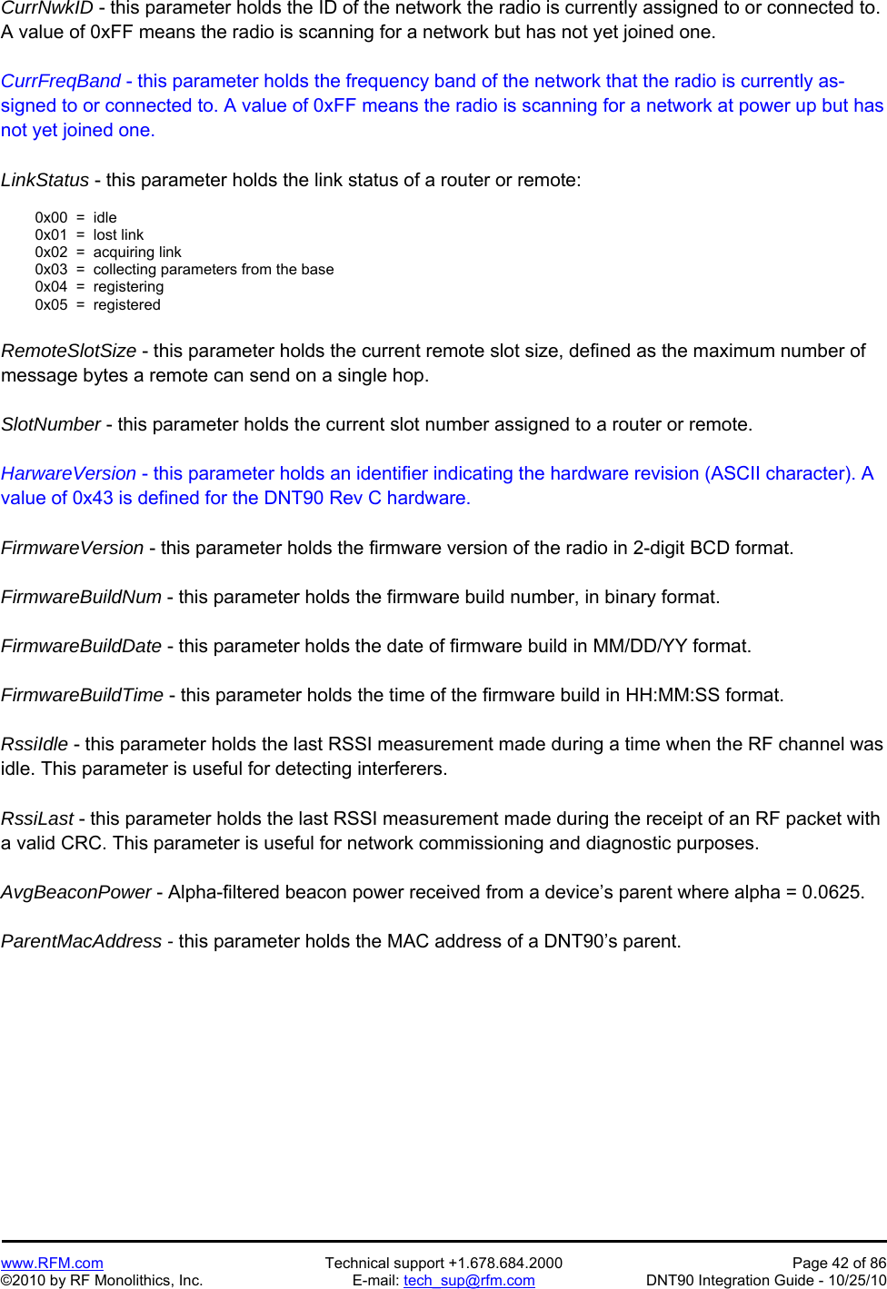   www.RFM.com  Technical support +1.678.684.2000  Page 42 of 86 ©2010 by RF Monolithics, Inc.  E-mail: tech_sup@rfm.com  DNT90 Integration Guide - 10/25/10 CurrNwkID - this parameter holds the ID of the network the radio is currently assigned to or connected to. A value of 0xFF means the radio is scanning for a network but has not yet joined one.  CurrFreqBand - this parameter holds the frequency band of the network that the radio is currently as-signed to or connected to. A value of 0xFF means the radio is scanning for a network at power up but has not yet joined one.  LinkStatus - this parameter holds the link status of a router or remote:    0x00  =  idle   0x01  =  lost link   0x02  =  acquiring link   0x03  =  collecting parameters from the base   0x04  =  registering   0x05  =  registered  RemoteSlotSize - this parameter holds the current remote slot size, defined as the maximum number of message bytes a remote can send on a single hop.  SlotNumber - this parameter holds the current slot number assigned to a router or remote.  HarwareVersion - this parameter holds an identifier indicating the hardware revision (ASCII character). A value of 0x43 is defined for the DNT90 Rev C hardware.  FirmwareVersion - this parameter holds the firmware version of the radio in 2-digit BCD format.  FirmwareBuildNum - this parameter holds the firmware build number, in binary format.  FirmwareBuildDate - this parameter holds the date of firmware build in MM/DD/YY format.  FirmwareBuildTime - this parameter holds the time of the firmware build in HH:MM:SS format.  RssiIdle - this parameter holds the last RSSI measurement made during a time when the RF channel was idle. This parameter is useful for detecting interferers.  RssiLast - this parameter holds the last RSSI measurement made during the receipt of an RF packet with a valid CRC. This parameter is useful for network commissioning and diagnostic purposes.  AvgBeaconPower - Alpha-filtered beacon power received from a device’s parent where alpha = 0.0625.  ParentMacAddress - this parameter holds the MAC address of a DNT90’s parent. 