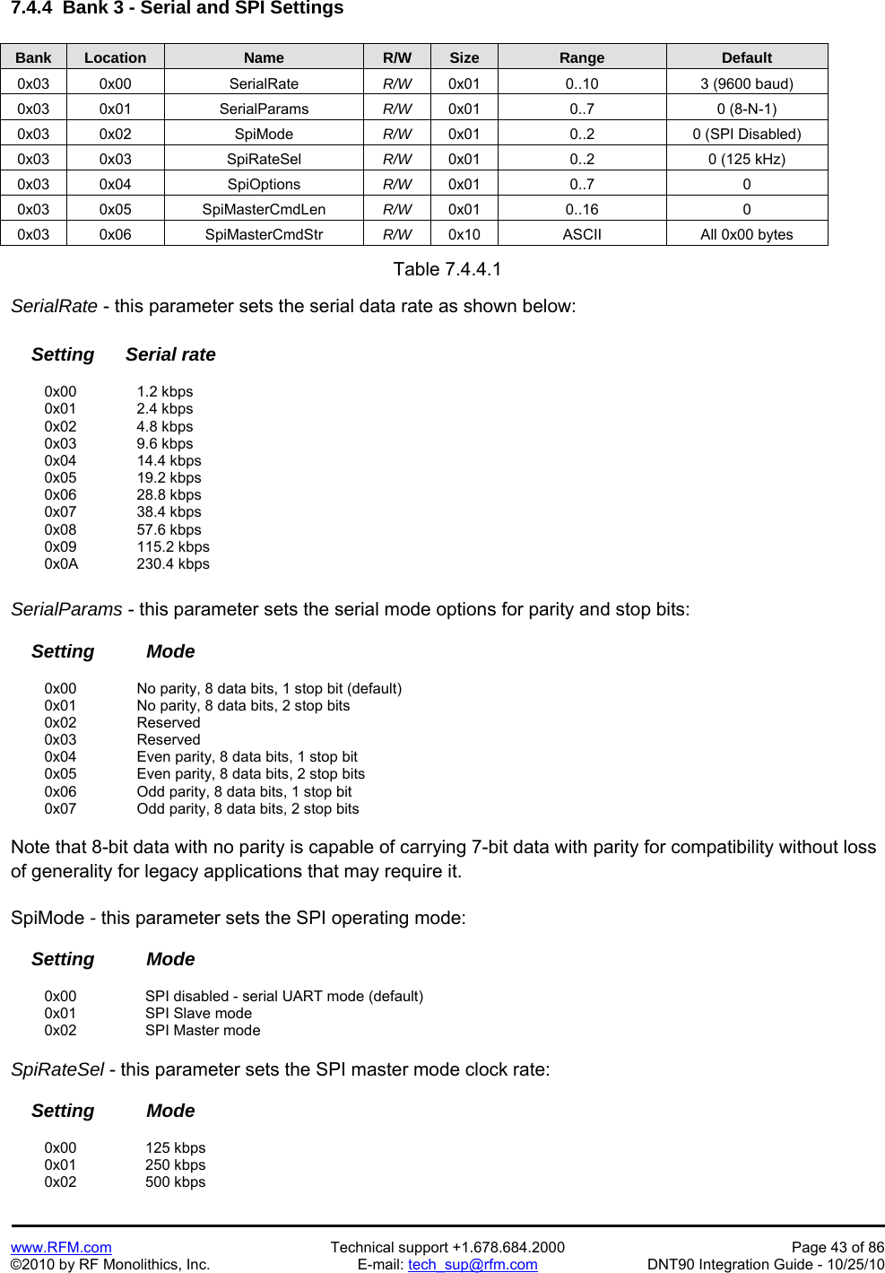   www.RFM.com  Technical support +1.678.684.2000  Page 43 of 86 ©2010 by RF Monolithics, Inc.  E-mail: tech_sup@rfm.com  DNT90 Integration Guide - 10/25/10 7.4.4  Bank 3 - Serial and SPI Settings  Bank Location Name R/W Size Range Default 0x03 0x00  SerialRate  R/W  0x01  0..10  3 (9600 baud) 0x03 0x01  SerialParams  R/W  0x01 0..7  0 (8-N-1) 0x03 0x02  SpiMode  R/W  0x01  0..2  0 (SPI Disabled) 0x03 0x03  SpiRateSel  R/W  0x01  0..2  0 (125 kHz) 0x03 0x04  SpiOptions  R/W  0x01 0..7  0 0x03 0x05  SpiMasterCmdLen  R/W  0x01 0..16  0 0x03 0x06  SpiMasterCmdStr  R/W  0x10  ASCII  All 0x00 bytes  Table 7.4.4.1  SerialRate - this parameter sets the serial data rate as shown below:      Setting      Serial rate   0x00   1.2 kbps  0x01   2.4 kbps  0x02   4.8 kbps  0x03   9.6 kbps  0x04   14.4 kbps  0x05   19.2 kbps  0x06   28.8 kbps  0x07   38.4 kbps  0x08   57.6 kbps  0x09   115.2 kbps  0x0A  230.4 kbps  SerialParams - this parameter sets the serial mode options for parity and stop bits:      Setting          Mode    0x00     No parity, 8 data bits, 1 stop bit (default)   0x01     No parity, 8 data bits, 2 stop bits  0x02   Reserved  0x03   Reserved   0x04     Even parity, 8 data bits, 1 stop bit   0x05     Even parity, 8 data bits, 2 stop bits   0x06     Odd parity, 8 data bits, 1 stop bit   0x07     Odd parity, 8 data bits, 2 stop bits  Note that 8-bit data with no parity is capable of carrying 7-bit data with parity for compatibility without loss of generality for legacy applications that may require it.  SpiMode - this parameter sets the SPI operating mode:      Setting          Mode   0x00   SPI disabled - serial UART mode (default)  0x01   SPI Slave mode  0x02   SPI Master mode  SpiRateSel - this parameter sets the SPI master mode clock rate:      Setting          Mode   0x00   125 kbps  0x01   250 kbps  0x02   500 kbps 