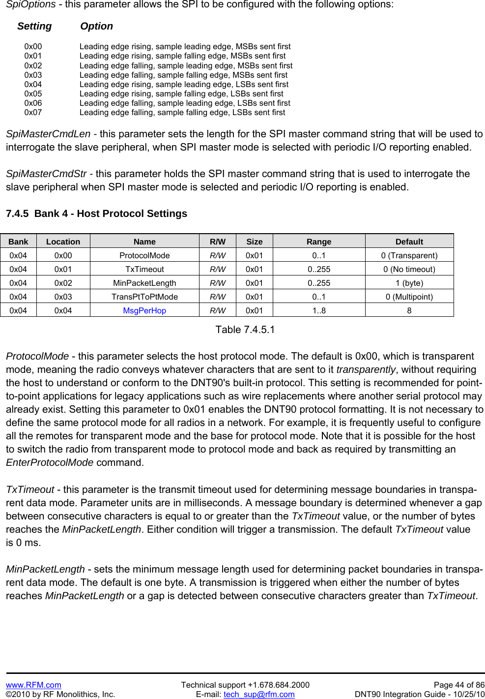   www.RFM.com  Technical support +1.678.684.2000  Page 44 of 86 ©2010 by RF Monolithics, Inc.  E-mail: tech_sup@rfm.com  DNT90 Integration Guide - 10/25/10 SpiOptions - this parameter allows the SPI to be configured with the following options:      Setting          Option   0x00   Leading edge rising, sample leading edge, MSBs sent first   0x01     Leading edge rising, sample falling edge, MSBs sent first  0x02   Leading edge falling, sample leading edge, MSBs sent first   0x03     Leading edge falling, sample falling edge, MSBs sent first  0x04   Leading edge rising, sample leading edge, LSBs sent first   0x05     Leading edge rising, sample falling edge, LSBs sent first  0x06   Leading edge falling, sample leading edge, LSBs sent first   0x07     Leading edge falling, sample falling edge, LSBs sent first  SpiMasterCmdLen - this parameter sets the length for the SPI master command string that will be used to interrogate the slave peripheral, when SPI master mode is selected with periodic I/O reporting enabled.  SpiMasterCmdStr - this parameter holds the SPI master command string that is used to interrogate the slave peripheral when SPI master mode is selected and periodic I/O reporting is enabled.  7.4.5  Bank 4 - Host Protocol Settings  Bank Location Name R/W Size Range Default 0x04 0x00  ProtocolMode  R/W  0x01 0..1  0 (Transparent) 0x04 0x01  TxTimeout  R/W  0x01  0..255  0 (No timeout) 0x04 0x02  MinPacketLength  R/W  0x01 0..255  1 (byte) 0x04 0x03  TransPtToPtMode  R/W  0x01 0..1  0 (Multipoint) 0x04 0x04  MsgPerHop  R/W  0x01 1..8  8  Table 7.4.5.1  ProtocolMode - this parameter selects the host protocol mode. The default is 0x00, which is transparent mode, meaning the radio conveys whatever characters that are sent to it transparently, without requiring the host to understand or conform to the DNT90&apos;s built-in protocol. This setting is recommended for point-to-point applications for legacy applications such as wire replacements where another serial protocol may already exist. Setting this parameter to 0x01 enables the DNT90 protocol formatting. It is not necessary to define the same protocol mode for all radios in a network. For example, it is frequently useful to configure all the remotes for transparent mode and the base for protocol mode. Note that it is possible for the host to switch the radio from transparent mode to protocol mode and back as required by transmitting an EnterProtocolMode command.  TxTimeout - this parameter is the transmit timeout used for determining message boundaries in transpa-rent data mode. Parameter units are in milliseconds. A message boundary is determined whenever a gap between consecutive characters is equal to or greater than the TxTimeout value, or the number of bytes reaches the MinPacketLength. Either condition will trigger a transmission. The default TxTimeout value is 0 ms.  MinPacketLength - sets the minimum message length used for determining packet boundaries in transpa-rent data mode. The default is one byte. A transmission is triggered when either the number of bytes reaches MinPacketLength or a gap is detected between consecutive characters greater than TxTimeout. 