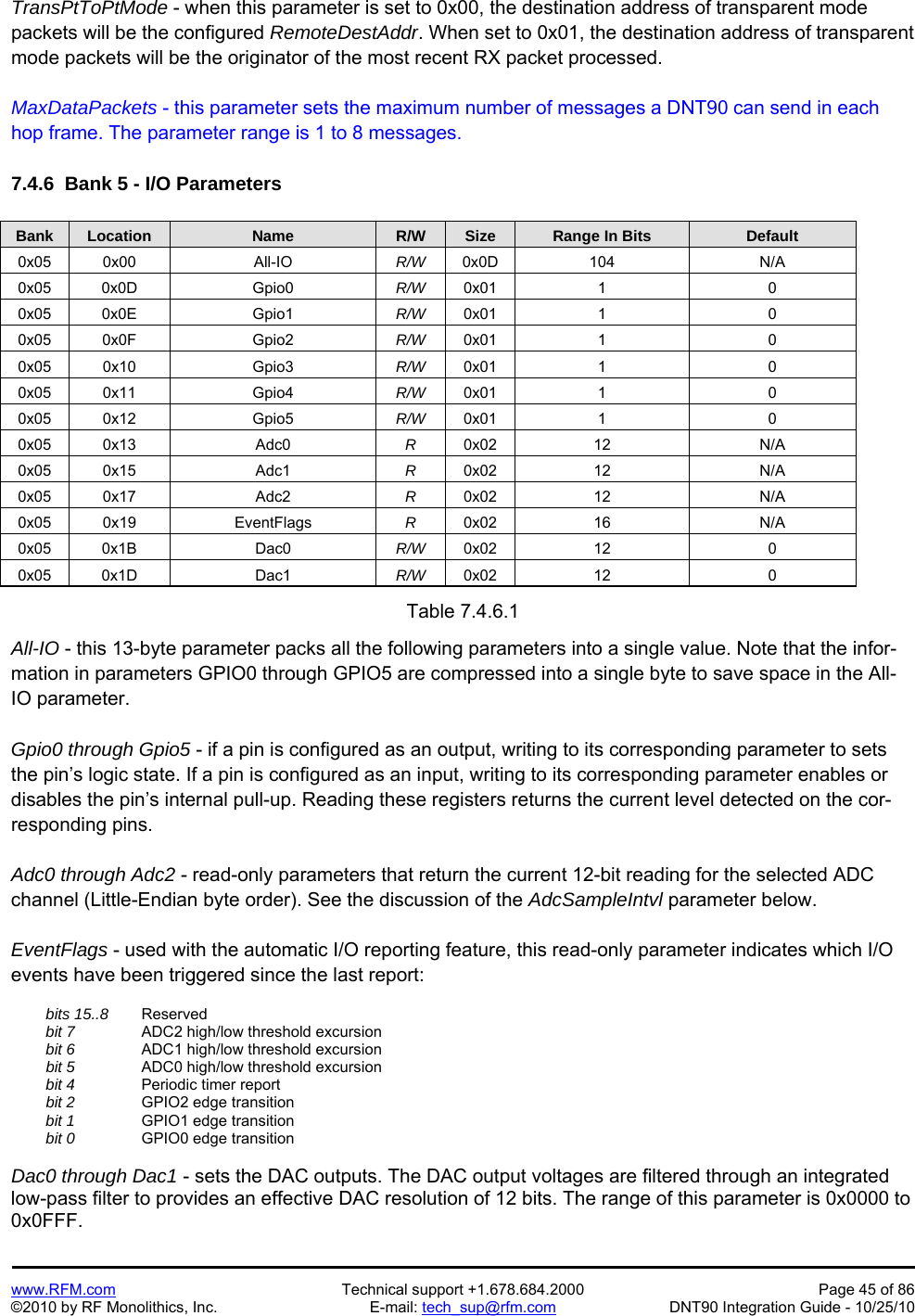   www.RFM.com  Technical support +1.678.684.2000  Page 45 of 86 ©2010 by RF Monolithics, Inc.  E-mail: tech_sup@rfm.com  DNT90 Integration Guide - 10/25/10 TransPtToPtMode - when this parameter is set to 0x00, the destination address of transparent mode packets will be the configured RemoteDestAddr. When set to 0x01, the destination address of transparent mode packets will be the originator of the most recent RX packet processed.  MaxDataPackets - this parameter sets the maximum number of messages a DNT90 can send in each hop frame. The parameter range is 1 to 8 messages.  7.4.6  Bank 5 - I/O Parameters  Bank Location Name R/W Size Range In Bits Default 0x05 0x00  All-IO  R/W  0x0D 104  N/A 0x05 0x0D  Gpio0  R/W  0x01 1  0 0x05 0x0E  Gpio1  R/W  0x01 1  0 0x05 0x0F  Gpio2  R/W  0x01 1  0 0x05 0x10  Gpio3  R/W  0x01 1  0 0x05 0x11  Gpio4  R/W  0x01 1  0 0x05 0x12  Gpio5  R/W  0x01 1  0 0x05 0x13  Adc0  R  0x02 12  N/A 0x05 0x15  Adc1  R  0x02 12  N/A 0x05 0x17  Adc2  R  0x02 12  N/A 0x05 0x19  EventFlags  R  0x02 16  N/A 0x05 0x1B  Dac0  R/W  0x02 12  0 0x05 0x1D  Dac1  R/W  0x02 12  0  Table 7.4.6.1  All-IO - this 13-byte parameter packs all the following parameters into a single value. Note that the infor-mation in parameters GPIO0 through GPIO5 are compressed into a single byte to save space in the All-IO parameter.  Gpio0 through Gpio5 - if a pin is configured as an output, writing to its corresponding parameter to sets the pin’s logic state. If a pin is configured as an input, writing to its corresponding parameter enables or disables the pin’s internal pull-up. Reading these registers returns the current level detected on the cor-responding pins.  Adc0 through Adc2 - read-only parameters that return the current 12-bit reading for the selected ADC channel (Little-Endian byte order). See the discussion of the AdcSampleIntvl parameter below.  EventFlags - used with the automatic I/O reporting feature, this read-only parameter indicates which I/O events have been triggered since the last report:   bits 15..8    Reserved  bit 7     ADC2 high/low threshold excursion  bit 6     ADC1 high/low threshold excursion  bit 5   ADC0 high/low threshold excursion  bit 4     Periodic timer report  bit 2     GPIO2 edge transition  bit 1     GPIO1 edge transition  bit 0     GPIO0 edge transition  Dac0 through Dac1 - sets the DAC outputs. The DAC output voltages are filtered through an integrated low-pass filter to provides an effective DAC resolution of 12 bits. The range of this parameter is 0x0000 to 0x0FFF. 