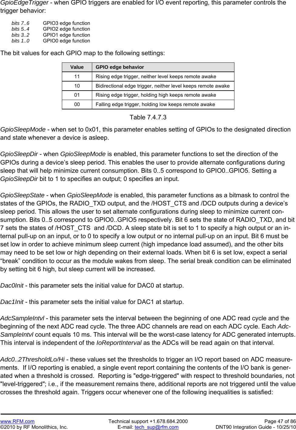   www.RFM.com  Technical support +1.678.684.2000  Page 47 of 86 ©2010 by RF Monolithics, Inc.  E-mail: tech_sup@rfm.com  DNT90 Integration Guide - 10/25/10 GpioEdgeTrigger - when GPIO triggers are enabled for I/O event reporting, this parameter controls the trigger behavior:   bits 7..6    GPIO3 edge function  bits 5..4    GPIO2 edge function  bits 3..2    GPIO1 edge function  bits 1..0    GPIO0 edge function  The bit values for each GPIO map to the following settings:  Value  GPIO edge behavior 11  Rising edge trigger, neither level keeps remote awake 10  Bidirectional edge trigger, neither level keeps remote awake 01  Rising edge trigger, holding high keeps remote awake 00  Falling edge trigger, holding low keeps remote awake  Table 7.4.7.3  GpioSleepMode - when set to 0x01, this parameter enables setting of GPIOs to the designated direction and state whenever a device is asleep.  GpioSleepDir - when GpioSleepMode is enabled, this parameter functions to set the direction of the GPIOs during a device’s sleep period. This enables the user to provide alternate configurations during sleep that will help minimize current consumption. Bits 0..5 correspond to GPIO0..GPIO5. Setting a GpioSleepDir bit to 1 to specifies an output; 0 specifies an input.  GpioSleepState - when GpioSleepMode is enabled, this parameter functions as a bitmask to control the states of the GPIOs, the RADIO_TXD output, and the /HOST_CTS and /DCD outputs during a device’s sleep period. This allows the user to set alternate configurations during sleep to minimize current con-sumption. Bits 0..5 correspond to GPIO0..GPIO5 respectively. Bit 6 sets the state of RADIO_TXD, and bit 7 sets the states of /HOST_CTS  and /DCD. A sleep state bit is set to 1 to specify a high output or an in-ternal pull-up on an input, or to 0 to specify a low output or no internal pull-up on an input. Bit 6 must be set low in order to achieve minimum sleep current (high impedance load assumed), and the other bits may need to be set low or high depending on their external loads. When bit 6 is set low, expect a serial “break” condition to occur as the module wakes from sleep. The serial break condition can be eliminated by setting bit 6 high, but sleep current will be increased.  Dac0Init - this parameter sets the initial value for DAC0 at startup.  Dac1Init - this parameter sets the initial value for DAC1 at startup.  AdcSampleIntvl - this parameter sets the interval between the beginning of one ADC read cycle and the beginning of the next ADC read cycle. The three ADC channels are read on each ADC cycle. Each Adc-SampleIntvl count equals 10 ms. This interval will be the worst-case latency for ADC generated interrupts. This interval is independent of the IoReportInterval as the ADCs will be read again on that interval.  Adc0..2ThresholdLo/Hi - these values set the thresholds to trigger an I/O report based on ADC measure-ments.  If I/O reporting is enabled, a single event report containing the contents of the I/O bank is gener-ated when a threshold is crossed.  Reporting is &quot;edge-triggered&quot; with respect to threshold boundaries, not &quot;level-triggered&quot;; i.e., if the measurement remains there, additional reports are not triggered until the value crosses the threshold again. Triggers occur whenever one of the following inequalities is satisfied: 