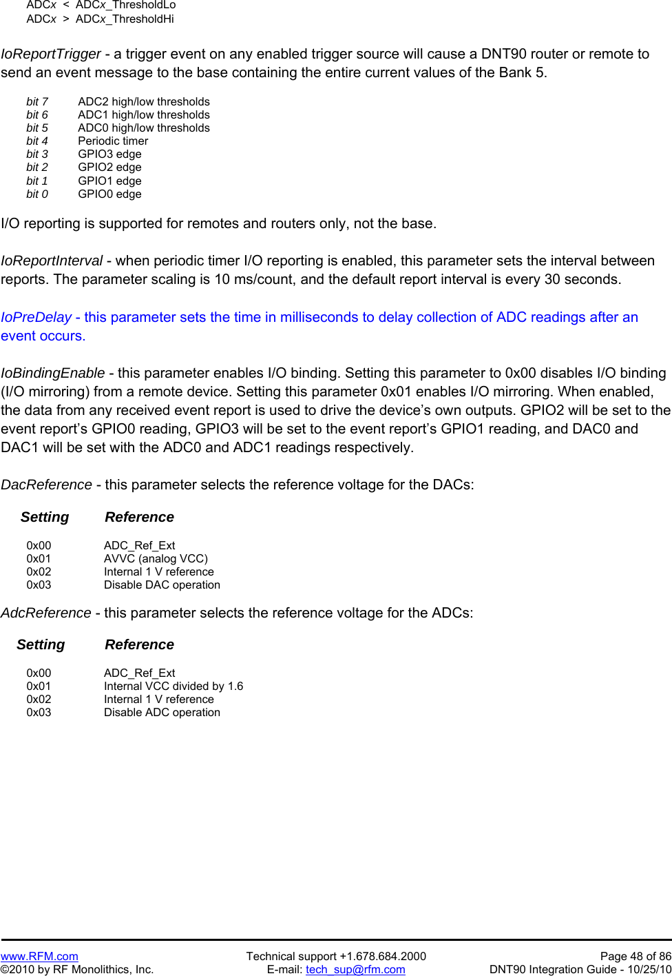   www.RFM.com  Technical support +1.678.684.2000  Page 48 of 86 ©2010 by RF Monolithics, Inc.  E-mail: tech_sup@rfm.com  DNT90 Integration Guide - 10/25/10  ADCx  &lt;  ADCx_ThresholdLo  ADCx  &gt;  ADCx_ThresholdHi  IoReportTrigger - a trigger event on any enabled trigger source will cause a DNT90 router or remote to send an event message to the base containing the entire current values of the Bank 5.   bit 7   ADC2 high/low thresholds  bit 6   ADC1 high/low thresholds  bit 5   ADC0 high/low thresholds  bit 4  Periodic timer  bit 3  GPIO3 edge  bit 2  GPIO2 edge  bit 1  GPIO1 edge  bit 0  GPIO0 edge  I/O reporting is supported for remotes and routers only, not the base.  IoReportInterval - when periodic timer I/O reporting is enabled, this parameter sets the interval between reports. The parameter scaling is 10 ms/count, and the default report interval is every 30 seconds.  IoPreDelay - this parameter sets the time in milliseconds to delay collection of ADC readings after an event occurs.  IoBindingEnable - this parameter enables I/O binding. Setting this parameter to 0x00 disables I/O binding (I/O mirroring) from a remote device. Setting this parameter 0x01 enables I/O mirroring. When enabled, the data from any received event report is used to drive the device’s own outputs. GPIO2 will be set to the event report’s GPIO0 reading, GPIO3 will be set to the event report’s GPIO1 reading, and DAC0 and DAC1 will be set with the ADC0 and ADC1 readings respectively.  DacReference - this parameter selects the reference voltage for the DACs:       Setting         Reference   0x00   ADC_Ref_Ext  0x01   AVVC (analog VCC)  0x02   Internal 1 V reference  0x03   Disable DAC operation  AdcReference - this parameter selects the reference voltage for the ADCs:      Setting          Reference   0x00   ADC_Ref_Ext  0x01   Internal VCC divided by 1.6  0x02   Internal 1 V reference  0x03   Disable ADC operation  