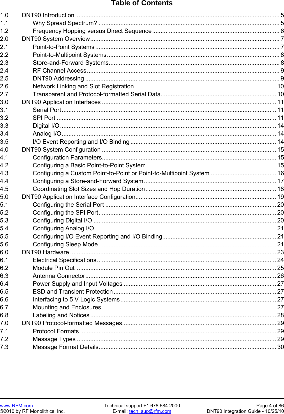   www.RFM.com  Technical support +1.678.684.2000  Page 4 of 86 ©2010 by RF Monolithics, Inc.  E-mail: tech_sup@rfm.com  DNT90 Integration Guide - 10/25/10 Table of Contents  1.0   DNT90 Introduction .......................................................................................................................... 5 1.1     Why Spread Spectrum? ............................................................................................................ 5 1.2     Frequency Hopping versus Direct Sequence ............................................................................ 6 2.0   DNT90 System Overview ................................................................................................................. 7 2.1     Point-to-Point Systems .............................................................................................................. 7 2.2     Point-to-Multipoint Systems ....................................................................................................... 8 2.3     Store-and-Forward Systems ...................................................................................................... 8 2.4     RF Channel Access ................................................................................................................... 9 2.5     DNT90 Addressing .................................................................................................................... 9 2.6     Network Linking and Slot Registration .................................................................................... 10 2.7     Transparent and Protocol-formatted Serial Data ..................................................................... 10 3.0   DNT90 Application Interfaces ........................................................................................................ 11 3.1     Serial Port ................................................................................................................................ 11 3.2     SPI Port ................................................................................................................................... 11 3.3     Digital I/O ................................................................................................................................. 14 3.4     Analog I/O ................................................................................................................................ 14 3.5     I/O Event Reporting and I/O Binding ....................................................................................... 14 4.0   DNT90 System Configuration ........................................................................................................ 15 4.1     Configuration Parameters ........................................................................................................ 15 4.2     Configuring a Basic Point-to-Point System ............................................................................. 15 4.3     Configuring a Custom Point-to-Point or Point-to-Multipoint System ....................................... 16 4.4     Configuring a Store-and-Forward System ............................................................................... 17 4.5     Coordinating Slot Sizes and Hop Duration .............................................................................. 18 5.0   DNT90 Application Interface Configuration.................................................................................... 19 5.1     Configuring the Serial Port ...................................................................................................... 20 5.2     Configuring the SPI Port .......................................................................................................... 20 5.3     Configuring Digital I/O ............................................................................................................. 20 5.4     Configuring Analog I/O ............................................................................................................ 21 5.5          Configuring I/O Event Reporting and I/O Binding .................................................................... 21 5.6     Configuring Sleep Mode .......................................................................................................... 21 6.0   DNT90 Hardware ........................................................................................................................... 23 6.1     Electrical Specifications ........................................................................................................... 24 6.2     Module Pin Out ........................................................................................................................ 25 6.3     Antenna Connector .................................................................................................................. 26 6.4     Power Supply and Input Voltages ........................................................................................... 27 6.5     ESD and Transient Protection ................................................................................................. 27 6.6     Interfacing to 5 V Logic Systems ............................................................................................. 27 6.7     Mounting and Enclosures ........................................................................................................ 27 6.8     Labeling and Notices ............................................................................................................... 28 7.0   DNT90 Protocol-formatted Messages ............................................................................................ 29 7.1     Protocol Formats ..................................................................................................................... 29 7.2     Message Types ....................................................................................................................... 29 7.3     Message Format Details .......................................................................................................... 30 