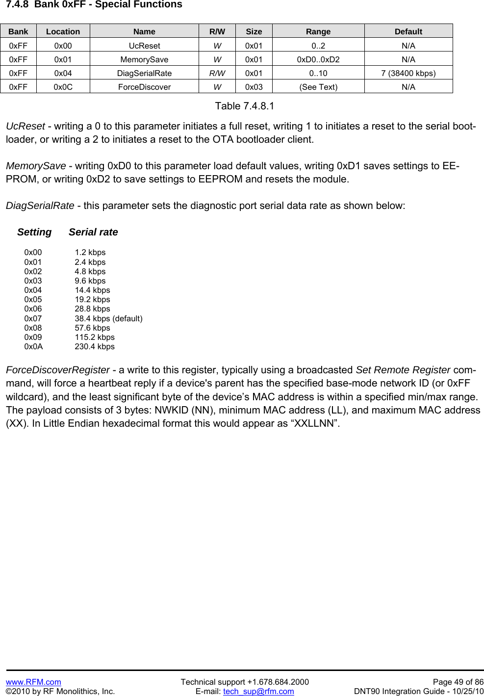   www.RFM.com  Technical support +1.678.684.2000  Page 49 of 86 ©2010 by RF Monolithics, Inc.  E-mail: tech_sup@rfm.com  DNT90 Integration Guide - 10/25/10 7.4.8  Bank 0xFF - Special Functions  Bank Location Name R/W Size Range Default 0xFF 0x00  UcReset  W  0x01 0..2  N/A 0xFF 0x01  MemorySave  W  0x01 0xD0..0xD2  N/A 0xFF 0x04  DiagSerialRate  R/W  0x01  0..10  7 (38400 kbps) 0xFF 0x0C  ForceDiscover  W  0x03 (See Text)  N/A  Table 7.4.8.1  UcReset - writing a 0 to this parameter initiates a full reset, writing 1 to initiates a reset to the serial boot-loader, or writing a 2 to initiates a reset to the OTA bootloader client.  MemorySave - writing 0xD0 to this parameter load default values, writing 0xD1 saves settings to EE-PROM, or writing 0xD2 to save settings to EEPROM and resets the module.  DiagSerialRate - this parameter sets the diagnostic port serial data rate as shown below:      Setting      Serial rate   0x00   1.2 kbps  0x01   2.4 kbps  0x02   4.8 kbps  0x03   9.6 kbps  0x04   14.4 kbps  0x05   19.2 kbps  0x06   28.8 kbps  0x07   38.4 kbps (default)  0x08   57.6 kbps  0x09   115.2 kbps  0x0A  230.4 kbps  ForceDiscoverRegister - a write to this register, typically using a broadcasted Set Remote Register com-mand, will force a heartbeat reply if a device&apos;s parent has the specified base-mode network ID (or 0xFF wildcard), and the least significant byte of the device’s MAC address is within a specified min/max range. The payload consists of 3 bytes: NWKID (NN), minimum MAC address (LL), and maximum MAC address (XX). In Little Endian hexadecimal format this would appear as “XXLLNN”.  