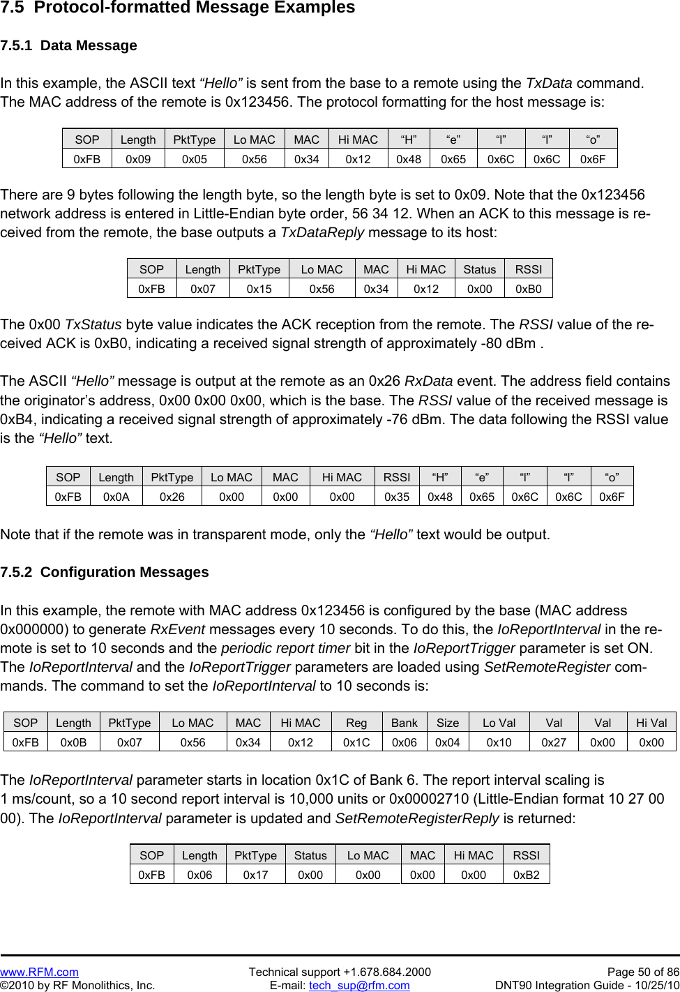   www.RFM.com  Technical support +1.678.684.2000  Page 50 of 86 ©2010 by RF Monolithics, Inc.  E-mail: tech_sup@rfm.com  DNT90 Integration Guide - 10/25/10 7.5  Protocol-formatted Message Examples  7.5.1  Data Message  In this example, the ASCII text “Hello” is sent from the base to a remote using the TxData command. The MAC address of the remote is 0x123456. The protocol formatting for the host message is:  SOP  Length  PktType  Lo MAC  MAC  Hi MAC  “H”  “e”  “l”  “l”  “o” 0xFB 0x09  0x05  0x56  0x34 0x12 0x48 0x65 0x6C 0x6C 0x6F  There are 9 bytes following the length byte, so the length byte is set to 0x09. Note that the 0x123456 network address is entered in Little-Endian byte order, 56 34 12. When an ACK to this message is re-ceived from the remote, the base outputs a TxDataReply message to its host:  SOP  Length  PktType  Lo MAC  MAC  Hi MAC  Status  RSSI 0xFB 0x07  0x15  0x56  0x34 0x12  0x00 0xB0  The 0x00 TxStatus byte value indicates the ACK reception from the remote. The RSSI value of the re-ceived ACK is 0xB0, indicating a received signal strength of approximately -80 dBm .  The ASCII “Hello” message is output at the remote as an 0x26 RxData event. The address field contains the originator’s address, 0x00 0x00 0x00, which is the base. The RSSI value of the received message is 0xB4, indicating a received signal strength of approximately -76 dBm. The data following the RSSI value is the “Hello” text.  SOP  Length  PktType  Lo MAC  MAC  Hi MAC  RSSI  “H”  “e”  “l”  “l”  “o” 0xFB 0x0A  0x26  0x00  0x00  0x00  0x35  0x48 0x65 0x6C 0x6C 0x6F  Note that if the remote was in transparent mode, only the “Hello” text would be output.  7.5.2  Configuration Messages  In this example, the remote with MAC address 0x123456 is configured by the base (MAC address 0x000000) to generate RxEvent messages every 10 seconds. To do this, the IoReportInterval in the re-mote is set to 10 seconds and the periodic report timer bit in the IoReportTrigger parameter is set ON. The IoReportInterval and the IoReportTrigger parameters are loaded using SetRemoteRegister com-mands. The command to set the IoReportInterval to 10 seconds is:  SOP  Length  PktType  Lo MAC  MAC  Hi MAC  Reg  Bank  Size  Lo Val  Val  Val  Hi Val 0xFB 0x0B  0x07  0x56  0x34 0x12  0x1C 0x06 0x04 0x10  0x27 0x00 0x00  The IoReportInterval parameter starts in location 0x1C of Bank 6. The report interval scaling is 1 ms/count, so a 10 second report interval is 10,000 units or 0x00002710 (Little-Endian format 10 27 00 00). The IoReportInterval parameter is updated and SetRemoteRegisterReply is returned:  SOP  Length  PktType  Status  Lo MAC  MAC  Hi MAC  RSSI 0xFB 0x06  0x17  0x00  0x00 0x00 0x00 0xB2  