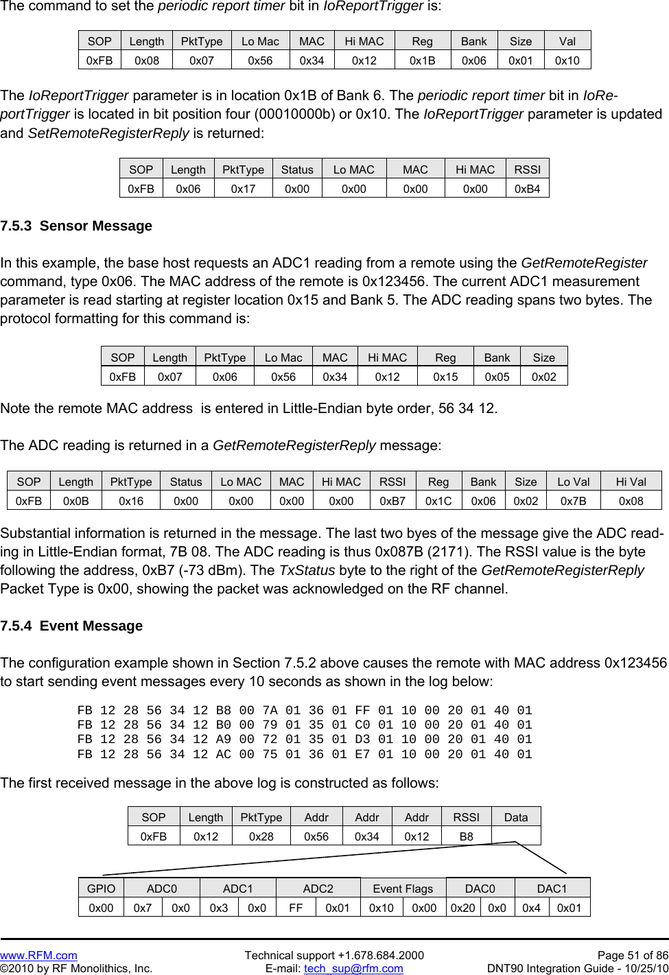   www.RFM.com  Technical support +1.678.684.2000  Page 51 of 86 ©2010 by RF Monolithics, Inc.  E-mail: tech_sup@rfm.com  DNT90 Integration Guide - 10/25/10 The command to set the periodic report timer bit in IoReportTrigger is:  SOP  Length  PktType  Lo Mac  MAC  Hi MAC  Reg  Bank  Size  Val 0xFB 0x08  0x07  0x56  0x34  0x12 0x1B 0x06 0x01 0x10  The IoReportTrigger parameter is in location 0x1B of Bank 6. The periodic report timer bit in IoRe-portTrigger is located in bit position four (00010000b) or 0x10. The IoReportTrigger parameter is updated and SetRemoteRegisterReply is returned:  SOP  Length  PktType  Status  Lo MAC  MAC  Hi MAC  RSSI 0xFB 0x06  0x17  0x00  0x00 0x00 0x00 0xB4  7.5.3  Sensor Message  In this example, the base host requests an ADC1 reading from a remote using the GetRemoteRegister command, type 0x06. The MAC address of the remote is 0x123456. The current ADC1 measurement parameter is read starting at register location 0x15 and Bank 5. The ADC reading spans two bytes. The protocol formatting for this command is:  SOP  Length  PktType  Lo Mac  MAC  Hi MAC  Reg  Bank  Size 0xFB 0x07  0x06  0x56  0x34 0x12  0x15 0x05 0x02  Note the remote MAC address  is entered in Little-Endian byte order, 56 34 12.  The ADC reading is returned in a GetRemoteRegisterReply message:  SOP  Length  PktType  Status  Lo MAC  MAC  Hi MAC  RSSI  Reg  Bank  Size  Lo Val  Hi Val 0xFB 0x0B  0x16  0x00  0x00 0x00 0x00 0xB7 0x1C 0x06 0x02  0x7B  0x08  Substantial information is returned in the message. The last two byes of the message give the ADC read-ing in Little-Endian format, 7B 08. The ADC reading is thus 0x087B (2171). The RSSI value is the byte following the address, 0xB7 (-73 dBm). The TxStatus byte to the right of the GetRemoteRegisterReply Packet Type is 0x00, showing the packet was acknowledged on the RF channel.  7.5.4  Event Message  The configuration example shown in Section 7.5.2 above causes the remote with MAC address 0x123456 to start sending event messages every 10 seconds as shown in the log below:  FB 12 28 56 34 12 B8 00 7A 01 36 01 FF 01 10 00 20 01 40 01 FB 12 28 56 34 12 B0 00 79 01 35 01 C0 01 10 00 20 01 40 01 FB 12 28 56 34 12 A9 00 72 01 35 01 D3 01 10 00 20 01 40 01 FB 12 28 56 34 12 AC 00 75 01 36 01 E7 01 10 00 20 01 40 01  The first received message in the above log is constructed as follows:  SOP  Length  PktType  Addr  Addr  Addr  RSSI  Data 0xFB 0x12  0x28  0x56 0x34 0x12  B8     GPIO  ADC0  ADC1  ADC2  Event Flags  DAC0  DAC1 0x00 0x7 0x0 0x3 0x0 FF  0x01 0x10 0x00 0x20 0x0 0x4 0x01 