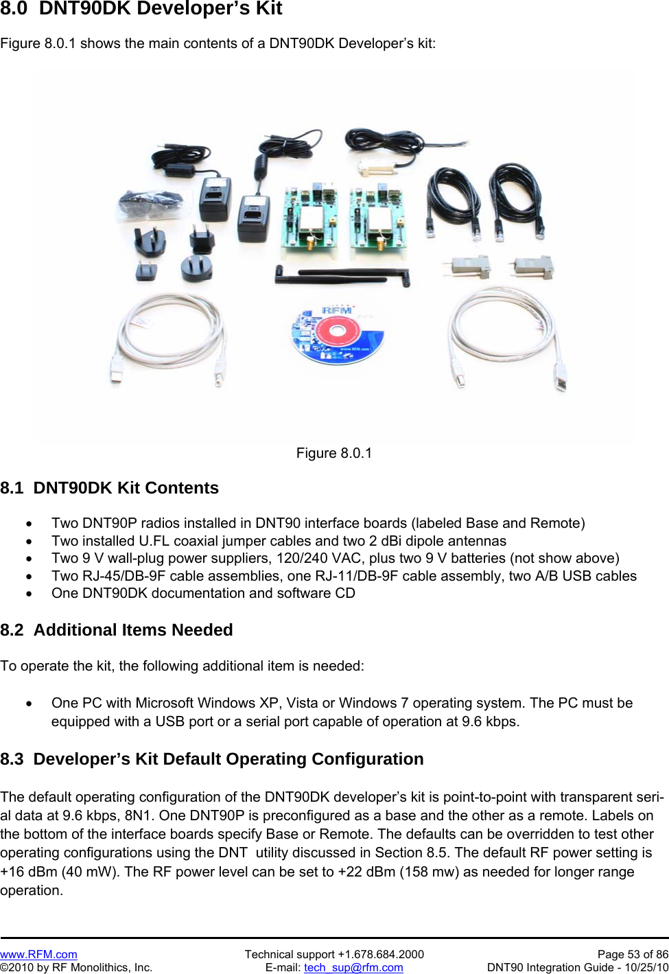   www.RFM.com  Technical support +1.678.684.2000  Page 53 of 86 ©2010 by RF Monolithics, Inc.  E-mail: tech_sup@rfm.com  DNT90 Integration Guide - 10/25/10 8.0  DNT90DK Developer’s Kit  Figure 8.0.1 shows the main contents of a DNT90DK Developer’s kit:  Figure 8.0.1  8.1  DNT90DK Kit Contents    Two DNT90P radios installed in DNT90 interface boards (labeled Base and Remote)   Two installed U.FL coaxial jumper cables and two 2 dBi dipole antennas    Two 9 V wall-plug power suppliers, 120/240 VAC, plus two 9 V batteries (not show above)   Two RJ-45/DB-9F cable assemblies, one RJ-11/DB-9F cable assembly, two A/B USB cables   One DNT90DK documentation and software CD  8.2  Additional Items Needed  To operate the kit, the following additional item is needed:    One PC with Microsoft Windows XP, Vista or Windows 7 operating system. The PC must be equipped with a USB port or a serial port capable of operation at 9.6 kbps.  8.3  Developer’s Kit Default Operating Configuration  The default operating configuration of the DNT90DK developer’s kit is point-to-point with transparent seri-al data at 9.6 kbps, 8N1. One DNT90P is preconfigured as a base and the other as a remote. Labels on the bottom of the interface boards specify Base or Remote. The defaults can be overridden to test other operating configurations using the DNT  utility discussed in Section 8.5. The default RF power setting is +16 dBm (40 mW). The RF power level can be set to +22 dBm (158 mw) as needed for longer range operation.   