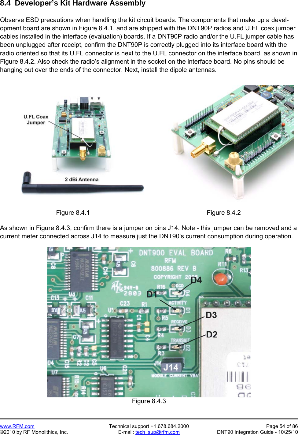   www.RFM.com  Technical support +1.678.684.2000  Page 54 of 86 ©2010 by RF Monolithics, Inc.  E-mail: tech_sup@rfm.com  DNT90 Integration Guide - 10/25/10 8.4  Developer’s Kit Hardware Assembly  Observe ESD precautions when handling the kit circuit boards. The components that make up a devel-opment board are shown in Figure 8.4.1, and are shipped with the DNT90P radios and U.FL coax jumper cables installed in the interface (evaluation) boards. If a DNT90P radio and/or the U.FL jumper cable has been unplugged after receipt, confirm the DNT90P is correctly plugged into its interface board with the radio oriented so that its U.FL connector is next to the U.FL connector on the interface board, as shown in Figure 8.4.2. Also check the radio’s alignment in the socket on the interface board. No pins should be hanging out over the ends of the connector. Next, install the dipole antennas.   Figure 8.4.1  Figure 8.4.2  As shown in Figure 8.4.3, confirm there is a jumper on pins J14. Note - this jumper can be removed and a current meter connected across J14 to measure just the DNT90’s current consumption during operation.   Figure 8.4.3 