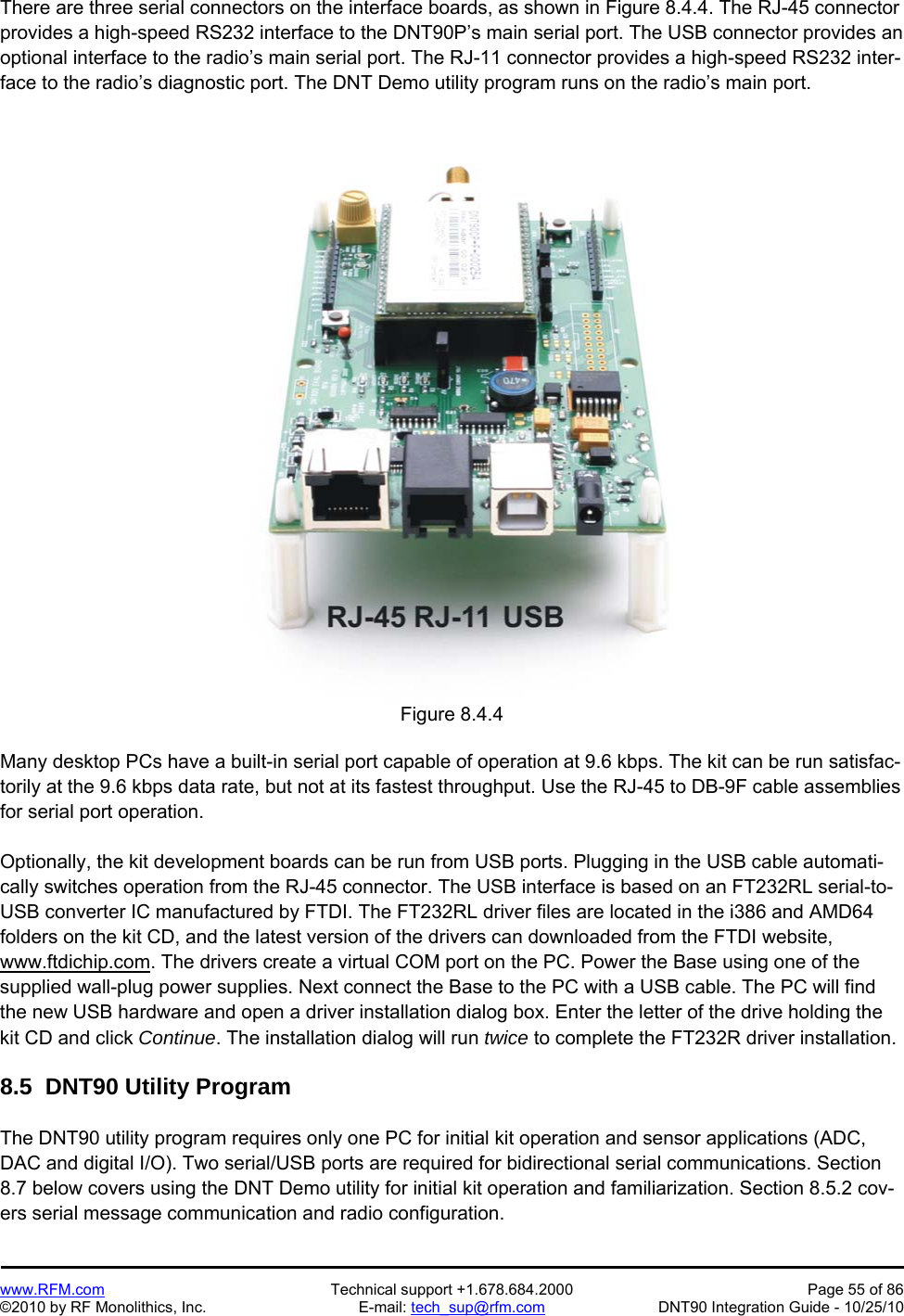   www.RFM.com  Technical support +1.678.684.2000  Page 55 of 86 ©2010 by RF Monolithics, Inc.  E-mail: tech_sup@rfm.com  DNT90 Integration Guide - 10/25/10 There are three serial connectors on the interface boards, as shown in Figure 8.4.4. The RJ-45 connector provides a high-speed RS232 interface to the DNT90P’s main serial port. The USB connector provides an optional interface to the radio’s main serial port. The RJ-11 connector provides a high-speed RS232 inter-face to the radio’s diagnostic port. The DNT Demo utility program runs on the radio’s main port.   Figure 8.4.4  Many desktop PCs have a built-in serial port capable of operation at 9.6 kbps. The kit can be run satisfac-torily at the 9.6 kbps data rate, but not at its fastest throughput. Use the RJ-45 to DB-9F cable assemblies for serial port operation.  Optionally, the kit development boards can be run from USB ports. Plugging in the USB cable automati-cally switches operation from the RJ-45 connector. The USB interface is based on an FT232RL serial-to-USB converter IC manufactured by FTDI. The FT232RL driver files are located in the i386 and AMD64 folders on the kit CD, and the latest version of the drivers can downloaded from the FTDI website, www.ftdichip.com. The drivers create a virtual COM port on the PC. Power the Base using one of the supplied wall-plug power supplies. Next connect the Base to the PC with a USB cable. The PC will find the new USB hardware and open a driver installation dialog box. Enter the letter of the drive holding the kit CD and click Continue. The installation dialog will run twice to complete the FT232R driver installation.  8.5  DNT90 Utility Program  The DNT90 utility program requires only one PC for initial kit operation and sensor applications (ADC, DAC and digital I/O). Two serial/USB ports are required for bidirectional serial communications. Section 8.7 below covers using the DNT Demo utility for initial kit operation and familiarization. Section 8.5.2 cov-ers serial message communication and radio configuration. 