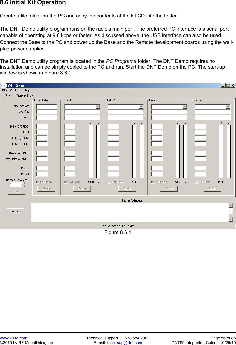   www.RFM.com  Technical support +1.678.684.2000  Page 56 of 86 ©2010 by RF Monolithics, Inc.  E-mail: tech_sup@rfm.com  DNT90 Integration Guide - 10/25/10 8.6 Initial Kit Operation  Create a file folder on the PC and copy the contents of the kit CD into the folder.  The DNT Demo utility program runs on the radio’s main port. The preferred PC interface is a serial port capable of operating at 9.6 kbps or faster. As discussed above, the USB interface can also be used. Connect the Base to the PC and power up the Base and the Remote development boards using the wall-plug power supplies.  The DNT Demo utility program is located in the PC Programs folder. The DNT Demo requires no installation and can be simply copied to the PC and run. Start the DNT Demo on the PC. The start-up window is shown in Figure 8.6.1.  Figure 8.6.1  