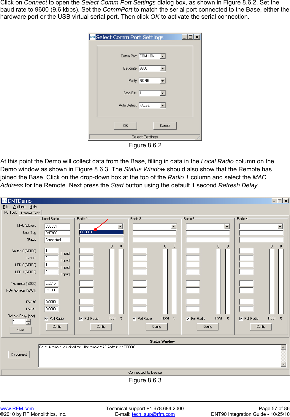   www.RFM.com  Technical support +1.678.684.2000  Page 57 of 86 ©2010 by RF Monolithics, Inc.  E-mail: tech_sup@rfm.com  DNT90 Integration Guide - 10/25/10 Click on Connect to open the Select Comm Port Settings dialog box, as shown in Figure 8.6.2. Set the baud rate to 9600 (9.6 kbps). Set the CommPort to match the serial port connected to the Base, either the hardware port or the USB virtual serial port. Then click OK to activate the serial connection.  Figure 8.6.2  At this point the Demo will collect data from the Base, filling in data in the Local Radio column on the Demo window as shown in Figure 8.6.3. The Status Window should also show that the Remote has joined the Base. Click on the drop-down box at the top of the Radio 1 column and select the MAC Address for the Remote. Next press the Start button using the default 1 second Refresh Delay.  Figure 8.6.3 