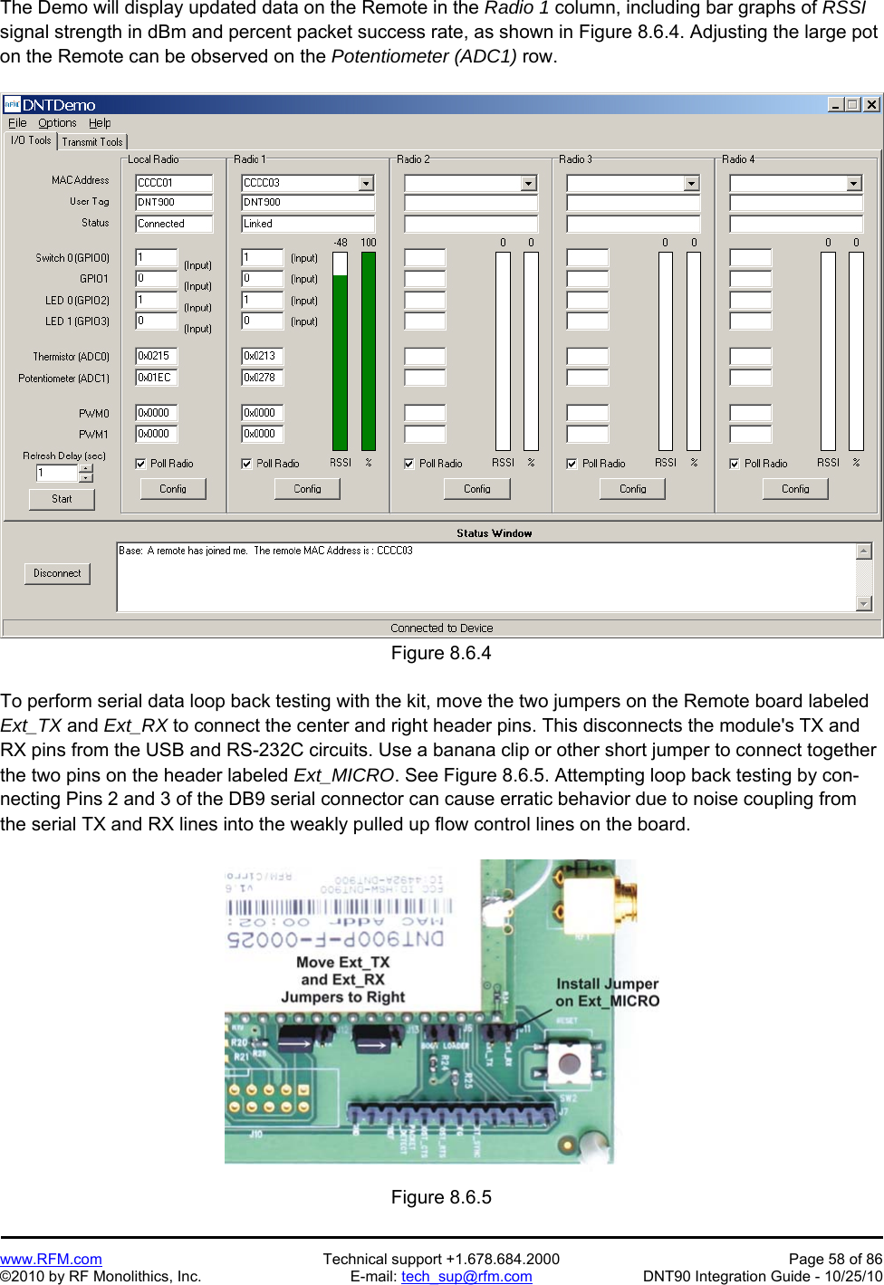   www.RFM.com  Technical support +1.678.684.2000  Page 58 of 86 ©2010 by RF Monolithics, Inc.  E-mail: tech_sup@rfm.com  DNT90 Integration Guide - 10/25/10 The Demo will display updated data on the Remote in the Radio 1 column, including bar graphs of RSSI signal strength in dBm and percent packet success rate, as shown in Figure 8.6.4. Adjusting the large pot on the Remote can be observed on the Potentiometer (ADC1) row.  Figure 8.6.4  To perform serial data loop back testing with the kit, move the two jumpers on the Remote board labeled Ext_TX and Ext_RX to connect the center and right header pins. This disconnects the module&apos;s TX and RX pins from the USB and RS-232C circuits. Use a banana clip or other short jumper to connect together the two pins on the header labeled Ext_MICRO. See Figure 8.6.5. Attempting loop back testing by con-necting Pins 2 and 3 of the DB9 serial connector can cause erratic behavior due to noise coupling from the serial TX and RX lines into the weakly pulled up flow control lines on the board.  Figure 8.6.5 