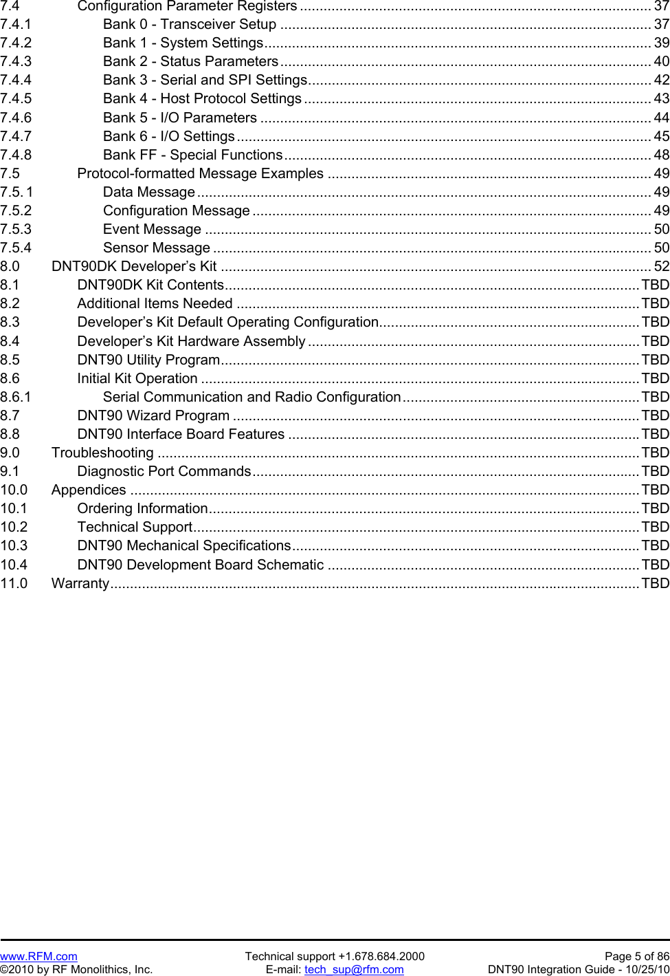   www.RFM.com  Technical support +1.678.684.2000  Page 5 of 86 ©2010 by RF Monolithics, Inc.  E-mail: tech_sup@rfm.com  DNT90 Integration Guide - 10/25/10 7.4     Configuration Parameter Registers ......................................................................................... 37 7.4.1      Bank 0 - Transceiver Setup .............................................................................................. 37 7.4.2      Bank 1 - System Settings .................................................................................................. 39 7.4.3      Bank 2 - Status Parameters .............................................................................................. 40 7.4.4          Bank 3 - Serial and SPI Settings ....................................................................................... 42 7.4.5      Bank 4 - Host Protocol Settings ........................................................................................ 43 7.4.6      Bank 5 - I/O Parameters ................................................................................................... 44 7.4.7      Bank 6 - I/O Settings ......................................................................................................... 45 7.4.8      Bank FF - Special Functions ............................................................................................. 48 7.5     Protocol-formatted Message Examples .................................................................................. 49 7.5. 1      Data Message ................................................................................................................... 49 7.5.2      Configuration Message ..................................................................................................... 49 7.5.3      Event Message ................................................................................................................. 50 7.5.4      Sensor Message ............................................................................................................... 50 8.0   DNT90DK Developer’s Kit ............................................................................................................. 52 8.1     DNT90DK Kit Contents ......................................................................................................... TBD 8.2     Additional Items Needed ...................................................................................................... TBD 8.3     Developer’s Kit Default Operating Configuration .................................................................. TBD 8.4     Developer’s Kit Hardware Assembly .................................................................................... TBD 8.5     DNT90 Utility Program .......................................................................................................... TBD 8.6     Initial Kit Operation ............................................................................................................... TBD 8.6.1      Serial Communication and Radio Configuration ............................................................ TBD 8.7     DNT90 Wizard Program ....................................................................................................... TBD 8.8     DNT90 Interface Board Features ......................................................................................... TBD 9.0   Troubleshooting .......................................................................................................................... TBD 9.1     Diagnostic Port Commands .................................................................................................. TBD 10.0   Appendices ................................................................................................................................. TBD 10.1    Ordering Information ............................................................................................................. TBD 10.2    Technical Support ................................................................................................................. TBD 10.3    DNT90 Mechanical Specifications ........................................................................................ TBD 10.4    DNT90 Development Board Schematic ............................................................................... TBD 11.0   Warranty ...................................................................................................................................... TBD  