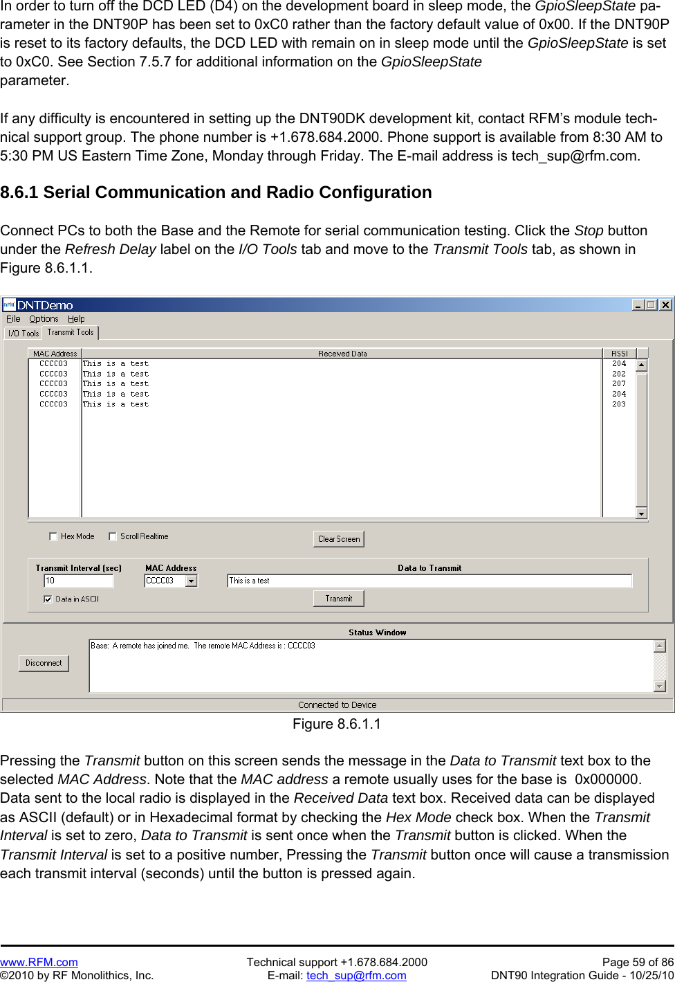   www.RFM.com  Technical support +1.678.684.2000  Page 59 of 86 ©2010 by RF Monolithics, Inc.  E-mail: tech_sup@rfm.com  DNT90 Integration Guide - 10/25/10 In order to turn off the DCD LED (D4) on the development board in sleep mode, the GpioSleepState pa-rameter in the DNT90P has been set to 0xC0 rather than the factory default value of 0x00. If the DNT90P is reset to its factory defaults, the DCD LED with remain on in sleep mode until the GpioSleepState is set to 0xC0. See Section 7.5.7 for additional information on the GpioSleepState parameter.  If any difficulty is encountered in setting up the DNT90DK development kit, contact RFM’s module tech-nical support group. The phone number is +1.678.684.2000. Phone support is available from 8:30 AM to 5:30 PM US Eastern Time Zone, Monday through Friday. The E-mail address is tech_sup@rfm.com.  8.6.1 Serial Communication and Radio Configuration  Connect PCs to both the Base and the Remote for serial communication testing. Click the Stop button under the Refresh Delay label on the I/O Tools tab and move to the Transmit Tools tab, as shown in Figure 8.6.1.1.  Figure 8.6.1.1  Pressing the Transmit button on this screen sends the message in the Data to Transmit text box to the selected MAC Address. Note that the MAC address a remote usually uses for the base is  0x000000. Data sent to the local radio is displayed in the Received Data text box. Received data can be displayed as ASCII (default) or in Hexadecimal format by checking the Hex Mode check box. When the Transmit Interval is set to zero, Data to Transmit is sent once when the Transmit button is clicked. When the Transmit Interval is set to a positive number, Pressing the Transmit button once will cause a transmission each transmit interval (seconds) until the button is pressed again. 
