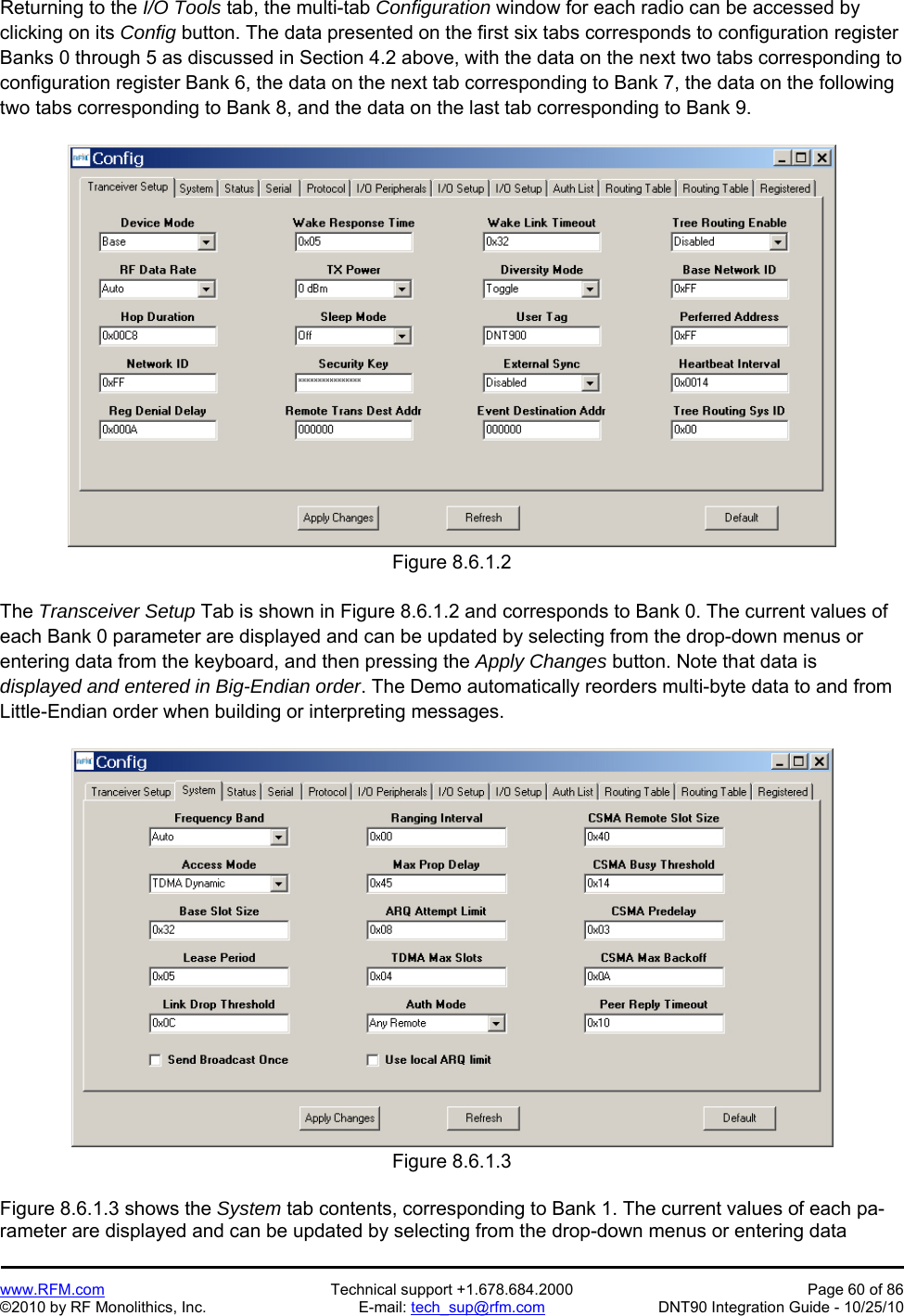   www.RFM.com  Technical support +1.678.684.2000  Page 60 of 86 ©2010 by RF Monolithics, Inc.  E-mail: tech_sup@rfm.com  DNT90 Integration Guide - 10/25/10 Returning to the I/O Tools tab, the multi-tab Configuration window for each radio can be accessed by clicking on its Config button. The data presented on the first six tabs corresponds to configuration register Banks 0 through 5 as discussed in Section 4.2 above, with the data on the next two tabs corresponding to configuration register Bank 6, the data on the next tab corresponding to Bank 7, the data on the following two tabs corresponding to Bank 8, and the data on the last tab corresponding to Bank 9.  Figure 8.6.1.2  The Transceiver Setup Tab is shown in Figure 8.6.1.2 and corresponds to Bank 0. The current values of each Bank 0 parameter are displayed and can be updated by selecting from the drop-down menus or entering data from the keyboard, and then pressing the Apply Changes button. Note that data is displayed and entered in Big-Endian order. The Demo automatically reorders multi-byte data to and from Little-Endian order when building or interpreting messages.  Figure 8.6.1.3  Figure 8.6.1.3 shows the System tab contents, corresponding to Bank 1. The current values of each pa-rameter are displayed and can be updated by selecting from the drop-down menus or entering data 