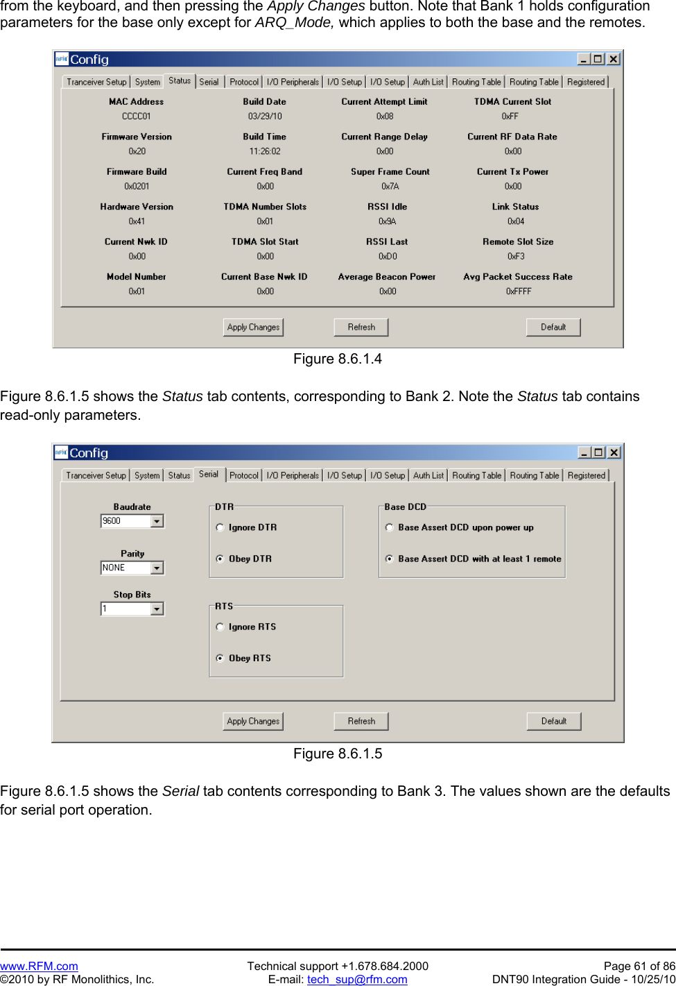   www.RFM.com  Technical support +1.678.684.2000  Page 61 of 86 ©2010 by RF Monolithics, Inc.  E-mail: tech_sup@rfm.com  DNT90 Integration Guide - 10/25/10 from the keyboard, and then pressing the Apply Changes button. Note that Bank 1 holds configuration parameters for the base only except for ARQ_Mode, which applies to both the base and the remotes.  Figure 8.6.1.4  Figure 8.6.1.5 shows the Status tab contents, corresponding to Bank 2. Note the Status tab contains read-only parameters.  Figure 8.6.1.5  Figure 8.6.1.5 shows the Serial tab contents corresponding to Bank 3. The values shown are the defaults for serial port operation. 