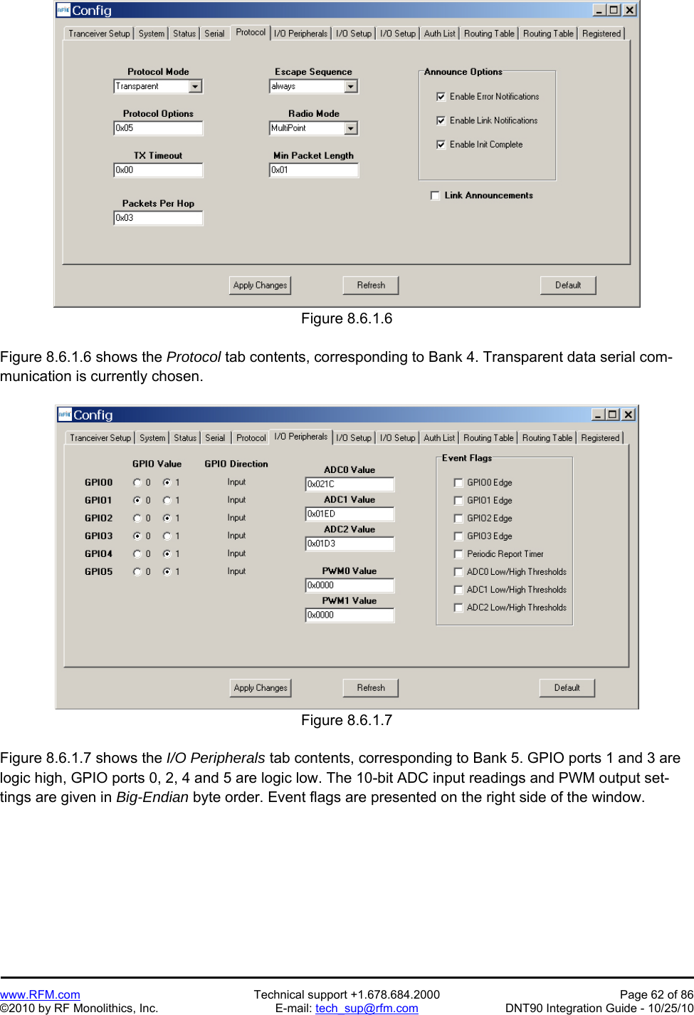   www.RFM.com  Technical support +1.678.684.2000  Page 62 of 86 ©2010 by RF Monolithics, Inc.  E-mail: tech_sup@rfm.com  DNT90 Integration Guide - 10/25/10 Figure 8.6.1.6  Figure 8.6.1.6 shows the Protocol tab contents, corresponding to Bank 4. Transparent data serial com-munication is currently chosen.  Figure 8.6.1.7  Figure 8.6.1.7 shows the I/O Peripherals tab contents, corresponding to Bank 5. GPIO ports 1 and 3 are logic high, GPIO ports 0, 2, 4 and 5 are logic low. The 10-bit ADC input readings and PWM output set-tings are given in Big-Endian byte order. Event flags are presented on the right side of the window. 